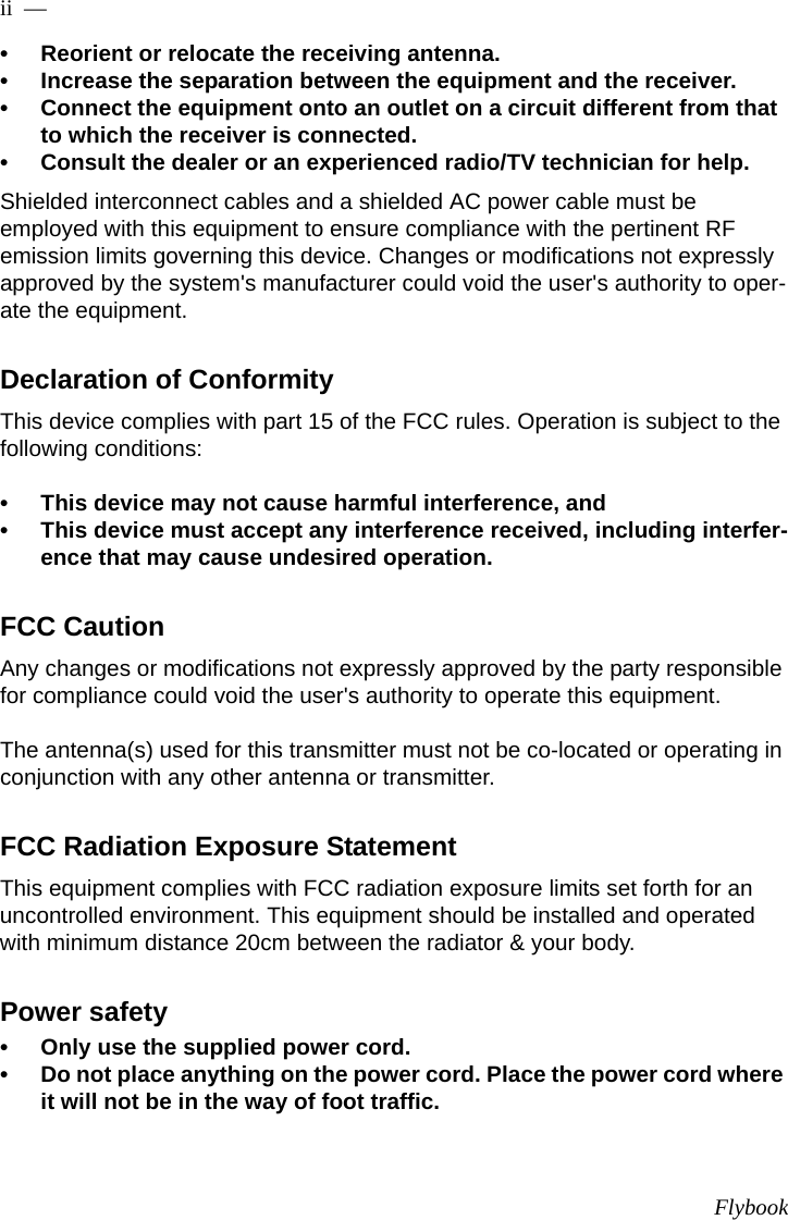 Flybookii  —  • Reorient or relocate the receiving antenna.• Increase the separation between the equipment and the receiver.• Connect the equipment onto an outlet on a circuit different from that to which the receiver is connected.• Consult the dealer or an experienced radio/TV technician for help.Shielded interconnect cables and a shielded AC power cable must be employed with this equipment to ensure compliance with the pertinent RF emission limits governing this device. Changes or modifications not expressly approved by the system&apos;s manufacturer could void the user&apos;s authority to oper-ate the equipment.Declaration of ConformityThis device complies with part 15 of the FCC rules. Operation is subject to the following conditions:• This device may not cause harmful interference, and• This device must accept any interference received, including interfer-ence that may cause undesired operation.FCC CautionAny changes or modifications not expressly approved by the party responsible for compliance could void the user&apos;s authority to operate this equipment.The antenna(s) used for this transmitter must not be co-located or operating in conjunction with any other antenna or transmitter.FCC Radiation Exposure StatementThis equipment complies with FCC radiation exposure limits set forth for an uncontrolled environment. This equipment should be installed and operated with minimum distance 20cm between the radiator &amp; your body.Power safety• Only use the supplied power cord.• Do not place anything on the power cord. Place the power cord where it will not be in the way of foot traffic.