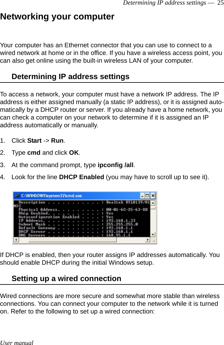 User manualDetermining IP address settings —  25Networking your computerYour computer has an Ethernet connector that you can use to connect to a wired network at home or in the office. If you have a wireless access point, you can also get online using the built-in wireless LAN of your computer.Determining IP address settingsTo access a network, your computer must have a network IP address. The IP address is either assigned manually (a static IP address), or it is assigned auto-matically by a DHCP router or server. If you already have a home network, you can check a computer on your network to determine if it is assigned an IP address automatically or manually.1. Click Start -&gt; Run.2. Type cmd and click OK.3. At the command prompt, type ipconfig /all.4. Look for the line DHCP Enabled (you may have to scroll up to see it).If DHCP is enabled, then your router assigns IP addresses automatically. You should enable DHCP during the initial Windows setup.Setting up a wired connectionWired connections are more secure and somewhat more stable than wireless connections. You can connect your computer to the network while it is turned on. Refer to the following to set up a wired connection: