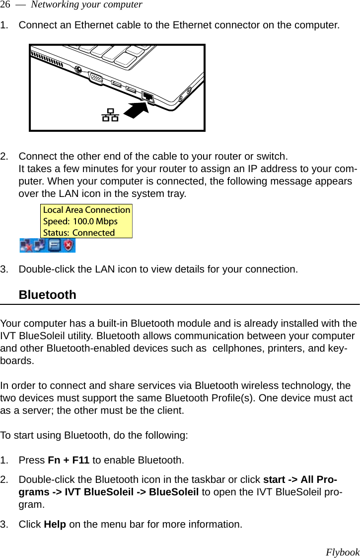 Flybook26  —  Networking your computer1. Connect an Ethernet cable to the Ethernet connector on the computer.2. Connect the other end of the cable to your router or switch.It takes a few minutes for your router to assign an IP address to your com-puter. When your computer is connected, the following message appears over the LAN icon in the system tray.3. Double-click the LAN icon to view details for your connection.BluetoothYour computer has a built-in Bluetooth module and is already installed with the IVT BlueSoleil utility. Bluetooth allows communication between your computer and other Bluetooth-enabled devices such as  cellphones, printers, and key-boards. In order to connect and share services via Bluetooth wireless technology, the two devices must support the same Bluetooth Profile(s). One device must act as a server; the other must be the client. To start using Bluetooth, do the following:1. Press Fn + F11 to enable Bluetooth.2. Double-click the Bluetooth icon in the taskbar or click start -&gt; All Pro-grams -&gt; IVT BlueSoleil -&gt; BlueSoleil to open the IVT BlueSoleil pro-gram.3. Click Help on the menu bar for more information.Local Area ConnectionSpeed:  100.0 MbpsStatus:  Connected