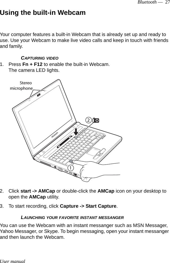 User manualBluetooth —  27Using the built-in WebcamYour computer features a built-in Webcam that is already set up and ready to use. Use your Webcam to make live video calls and keep in touch with friends and family. CAPTURING VIDEO1. Press Fn + F12 to enable the built-in Webcam.The camera LED lights.2. Click start -&gt; AMCap or double-click the AMCap icon on your desktop to open the AMCap utility.3. To start recording, click Capture -&gt; Start Capture.LAUNCHING YOUR FAVORITE INSTANT MESSANGERYou can use the Webcam with an instant messanger such as MSN Messager, Yahoo Messager, or Skype. To begin messaging, open your instant messanger and then launch the Webcam.12Stereo microphone