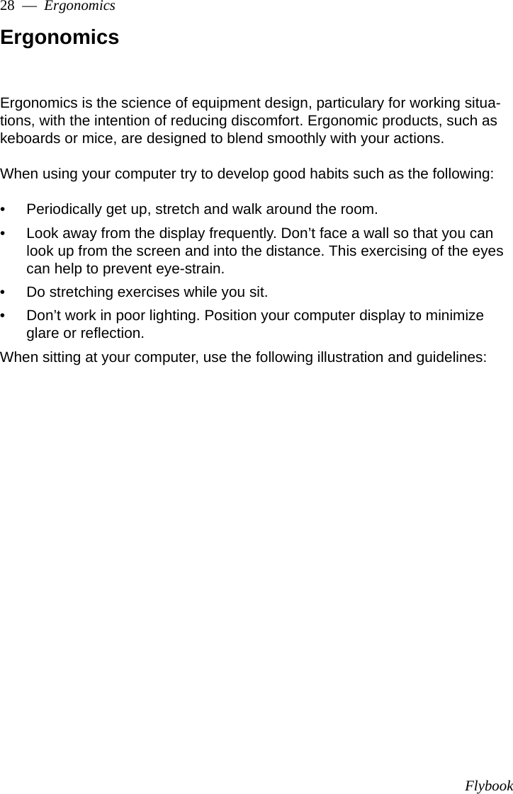 Flybook28  —  ErgonomicsErgonomicsErgonomics is the science of equipment design, particulary for working situa-tions, with the intention of reducing discomfort. Ergonomic products, such as keboards or mice, are designed to blend smoothly with your actions.When using your computer try to develop good habits such as the following:• Periodically get up, stretch and walk around the room.• Look away from the display frequently. Don’t face a wall so that you can look up from the screen and into the distance. This exercising of the eyes can help to prevent eye-strain.• Do stretching exercises while you sit.• Don’t work in poor lighting. Position your computer display to minimize glare or reflection. When sitting at your computer, use the following illustration and guidelines: