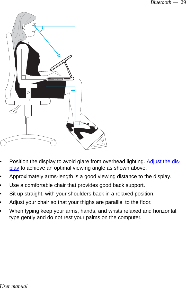 User manualBluetooth —  29• Position the display to avoid glare from overhead lighting. Adjust the dis-play to achieve an optimal viewing angle as shown above. • Approximately arms-length is a good viewing distance to the display. • Use a comfortable chair that provides good back support.• Sit up straight, with your shoulders back in a relaxed position.• Adjust your chair so that your thighs are paralllel to the floor.• When typing keep your arms, hands, and wrists relaxed and horizontal; type gently and do not rest your palms on the computer.