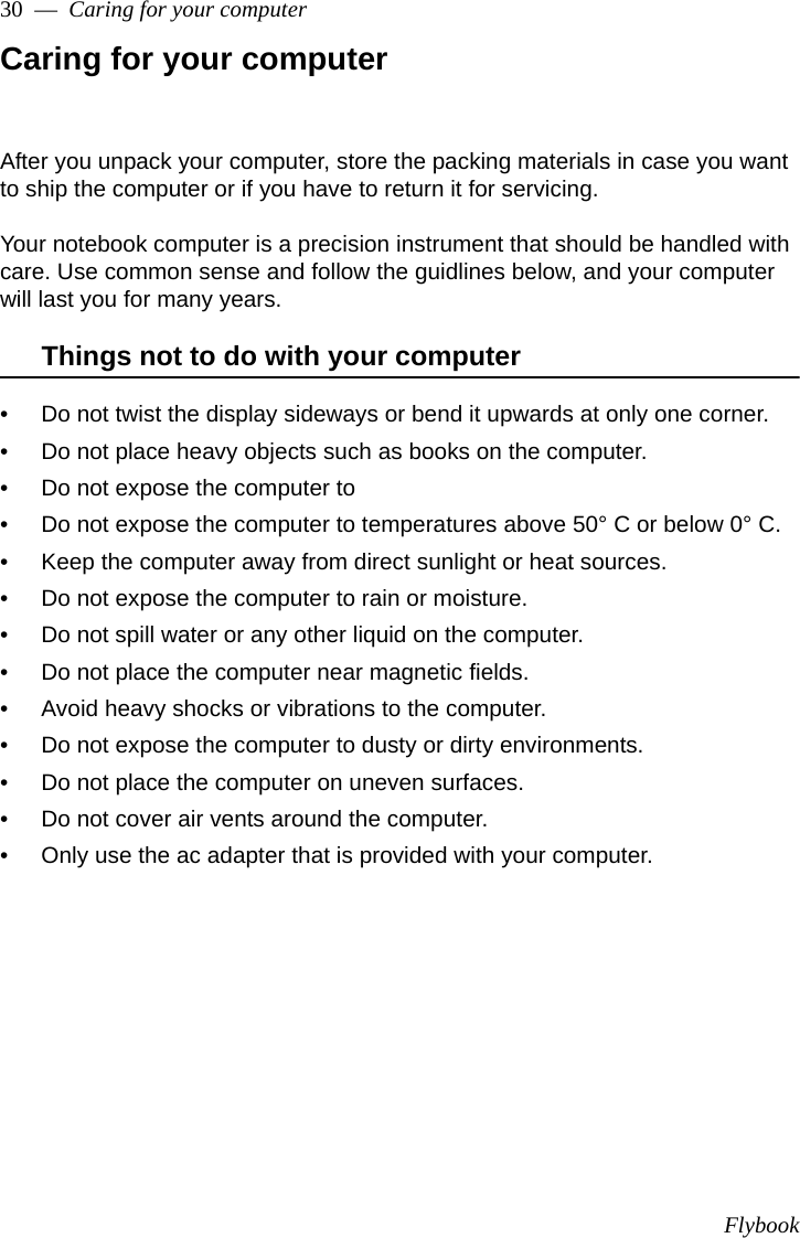 Flybook30  —  Caring for your computerCaring for your computerAfter you unpack your computer, store the packing materials in case you want to ship the computer or if you have to return it for servicing. Your notebook computer is a precision instrument that should be handled with care. Use common sense and follow the guidlines below, and your computer will last you for many years.Things not to do with your computer• Do not twist the display sideways or bend it upwards at only one corner.• Do not place heavy objects such as books on the computer.• Do not expose the computer to • Do not expose the computer to temperatures above 50° C or below 0° C.• Keep the computer away from direct sunlight or heat sources.• Do not expose the computer to rain or moisture.• Do not spill water or any other liquid on the computer.• Do not place the computer near magnetic fields.• Avoid heavy shocks or vibrations to the computer.• Do not expose the computer to dusty or dirty environments.• Do not place the computer on uneven surfaces.• Do not cover air vents around the computer.• Only use the ac adapter that is provided with your computer.