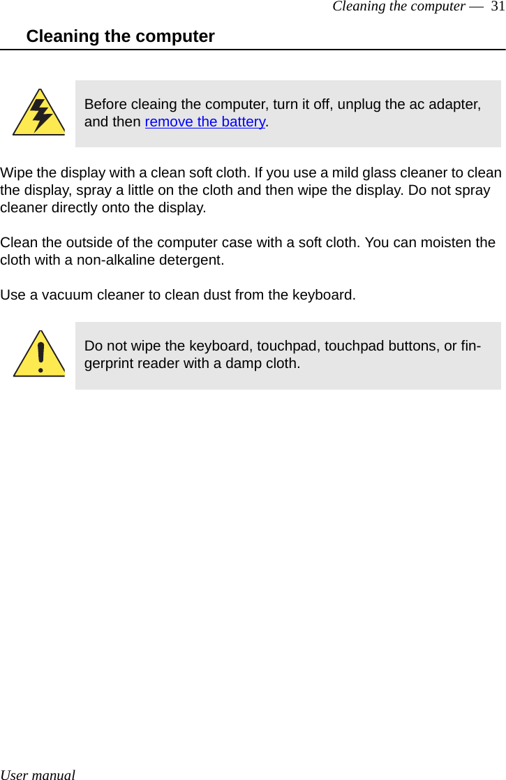 User manualCleaning the computer —  31Cleaning the computerWipe the display with a clean soft cloth. If you use a mild glass cleaner to clean the display, spray a little on the cloth and then wipe the display. Do not spray cleaner directly onto the display.Clean the outside of the computer case with a soft cloth. You can moisten the cloth with a non-alkaline detergent. Use a vacuum cleaner to clean dust from the keyboard. Before cleaing the computer, turn it off, unplug the ac adapter, and then remove the battery.Do not wipe the keyboard, touchpad, touchpad buttons, or fin-gerprint reader with a damp cloth. 