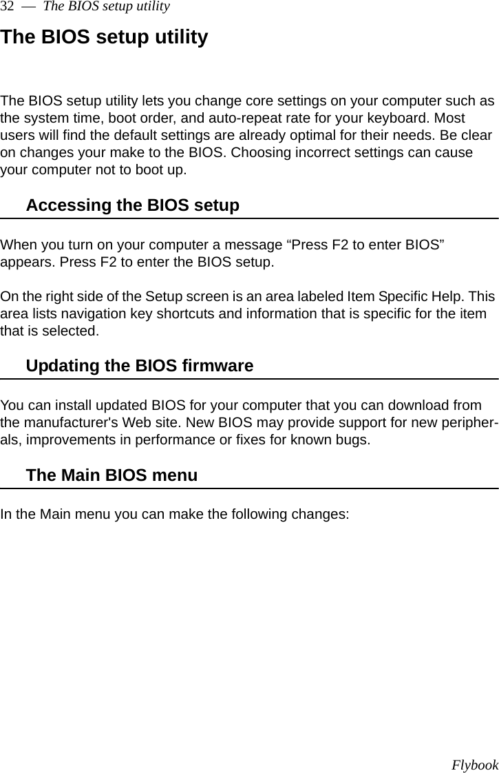 Flybook32  —  The BIOS setup utilityThe BIOS setup utilityThe BIOS setup utility lets you change core settings on your computer such as the system time, boot order, and auto-repeat rate for your keyboard. Most users will find the default settings are already optimal for their needs. Be clear on changes your make to the BIOS. Choosing incorrect settings can cause your computer not to boot up. Accessing the BIOS setupWhen you turn on your computer a message “Press F2 to enter BIOS” appears. Press F2 to enter the BIOS setup. On the right side of the Setup screen is an area labeled Item Specific Help. This area lists navigation key shortcuts and information that is specific for the item that is selected.Updating the BIOS firmwareYou can install updated BIOS for your computer that you can download from the manufacturer&apos;s Web site. New BIOS may provide support for new peripher-als, improvements in performance or fixes for known bugs.The Main BIOS menuIn the Main menu you can make the following changes: