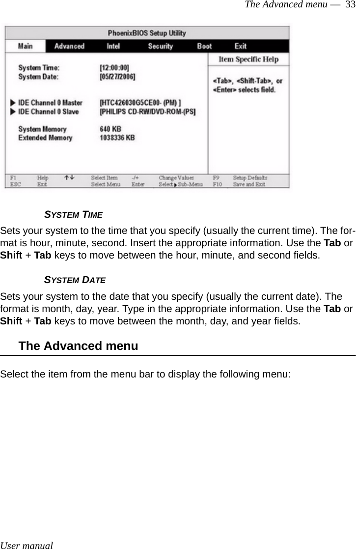 User manualThe Advanced menu —  33SYSTEM TIMESets your system to the time that you specify (usually the current time). The for-mat is hour, minute, second. Insert the appropriate information. Use the Tab or Shift + Tab keys to move between the hour, minute, and second fields.  SYSTEM DATESets your system to the date that you specify (usually the current date). The format is month, day, year. Type in the appropriate information. Use the Tab or Shift + Tab keys to move between the month, day, and year fields.  The Advanced menuSelect the item from the menu bar to display the following menu: