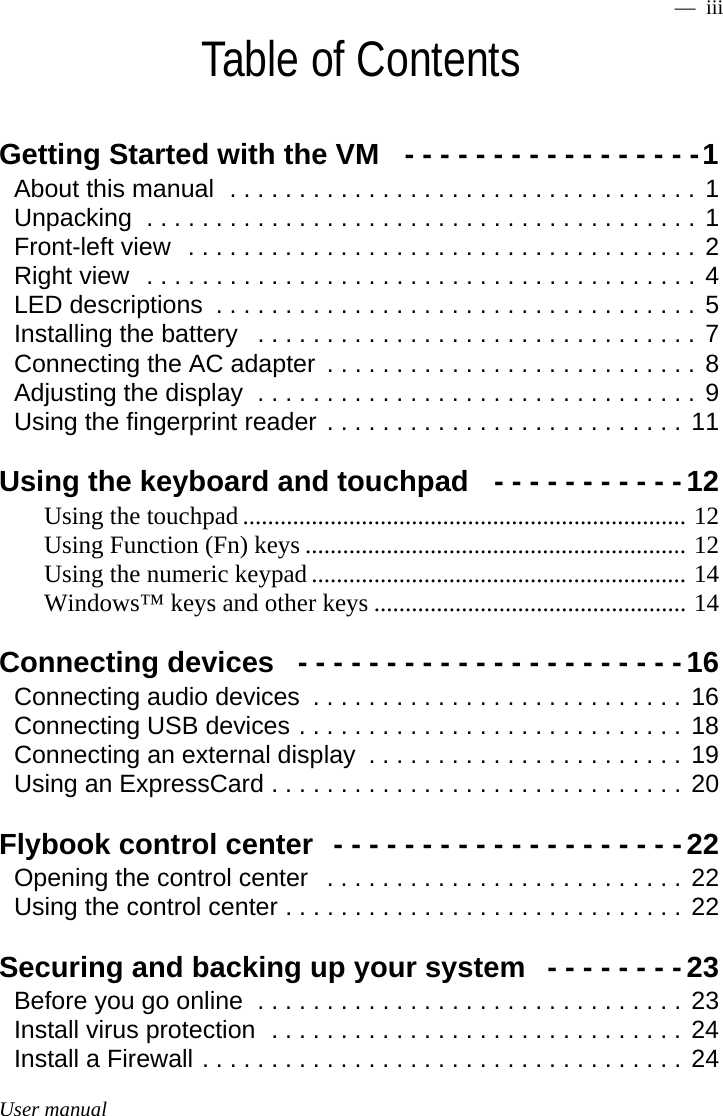 User manual —  iiiTable of ContentsGetting Started with the VM   - - - - - - - - - - - - - - - - -1About this manual  . . . . . . . . . . . . . . . . . . . . . . . . . . . . . . . . . . 1Unpacking  . . . . . . . . . . . . . . . . . . . . . . . . . . . . . . . . . . . . . . . . 1Front-left view  . . . . . . . . . . . . . . . . . . . . . . . . . . . . . . . . . . . . . 2Right view  . . . . . . . . . . . . . . . . . . . . . . . . . . . . . . . . . . . . . . . . 4LED descriptions  . . . . . . . . . . . . . . . . . . . . . . . . . . . . . . . . . . . 5Installing the battery   . . . . . . . . . . . . . . . . . . . . . . . . . . . . . . . . 7Connecting the AC adapter  . . . . . . . . . . . . . . . . . . . . . . . . . . . 8Adjusting the display  . . . . . . . . . . . . . . . . . . . . . . . . . . . . . . . . 9Using the fingerprint reader . . . . . . . . . . . . . . . . . . . . . . . . . . 11Using the keyboard and touchpad   - - - - - - - - - - - 12Using the touchpad ....................................................................... 12Using Function (Fn) keys ............................................................. 12Using the numeric keypad ............................................................ 14Windows™ keys and other keys .................................................. 14Connecting devices   - - - - - - - - - - - - - - - - - - - - - -16Connecting audio devices  . . . . . . . . . . . . . . . . . . . . . . . . . . . 16Connecting USB devices . . . . . . . . . . . . . . . . . . . . . . . . . . . . 18Connecting an external display  . . . . . . . . . . . . . . . . . . . . . . . 19Using an ExpressCard . . . . . . . . . . . . . . . . . . . . . . . . . . . . . . 20Flybook control center  - - - - - - - - - - - - - - - - - - - -22Opening the control center   . . . . . . . . . . . . . . . . . . . . . . . . . . 22Using the control center . . . . . . . . . . . . . . . . . . . . . . . . . . . . . 22Securing and backing up your system   - - - - - - - -23Before you go online  . . . . . . . . . . . . . . . . . . . . . . . . . . . . . . . 23Install virus protection  . . . . . . . . . . . . . . . . . . . . . . . . . . . . . . 24Install a Firewall . . . . . . . . . . . . . . . . . . . . . . . . . . . . . . . . . . . 24