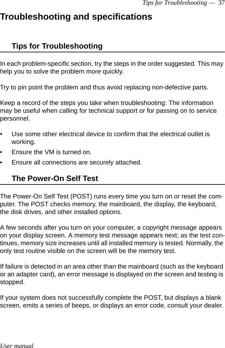 User manualTips for Troubleshooting —  37Troubleshooting and specificationsTips for TroubleshootingIn each problem-specific section, try the steps in the order suggested. This may help you to solve the problem more quickly.Try to pin point the problem and thus avoid replacing non-defective parts. Keep a record of the steps you take when troubleshooting: The information may be useful when calling for technical support or for passing on to service personnel.• Use some other electrical device to confirm that the electrical outlet is working.• Ensure the VM is turned on.• Ensure all connections are securely attached. The Power-On Self TestThe Power-On Self Test (POST) runs every time you turn on or reset the com-puter. The POST checks memory, the mainboard, the display, the keyboard, the disk drives, and other installed options. A few seconds after you turn on your computer, a copyright message appears on your display screen. A memory test message appears next; as the test con-tinues, memory size increases until all installed memory is tested. Normally, the only test routine visible on the screen will be the memory test.If failure is detected in an area other than the mainboard (such as the keyboard or an adapter card), an error message is displayed on the screen and testing is stopped.If your system does not successfully complete the POST, but displays a blank screen, emits a series of beeps, or displays an error code, consult your dealer.