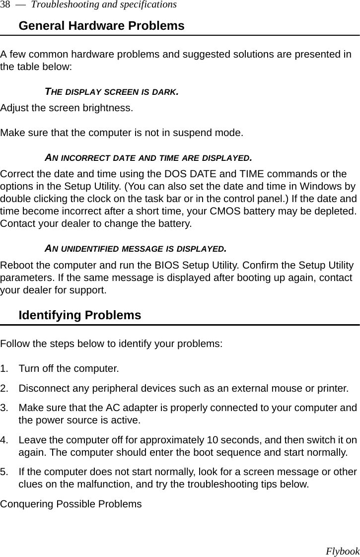 Flybook38  —  Troubleshooting and specificationsGeneral Hardware Problems A few common hardware problems and suggested solutions are presented in the table below:THE DISPLAY SCREEN IS DARK.Adjust the screen brightness.Make sure that the computer is not in suspend mode.AN INCORRECT DATE AND TIME ARE DISPLAYED.Correct the date and time using the DOS DATE and TIME commands or the options in the Setup Utility. (You can also set the date and time in Windows by double clicking the clock on the task bar or in the control panel.) If the date and time become incorrect after a short time, your CMOS battery may be depleted. Contact your dealer to change the battery.AN UNIDENTIFIED MESSAGE IS DISPLAYED.Reboot the computer and run the BIOS Setup Utility. Confirm the Setup Utility parameters. If the same message is displayed after booting up again, contact your dealer for support.Identifying ProblemsFollow the steps below to identify your problems:1. Turn off the computer.2. Disconnect any peripheral devices such as an external mouse or printer.3. Make sure that the AC adapter is properly connected to your computer and the power source is active.4. Leave the computer off for approximately 10 seconds, and then switch it on again. The computer should enter the boot sequence and start normally. 5. If the computer does not start normally, look for a screen message or other clues on the malfunction, and try the troubleshooting tips below.Conquering Possible Problems