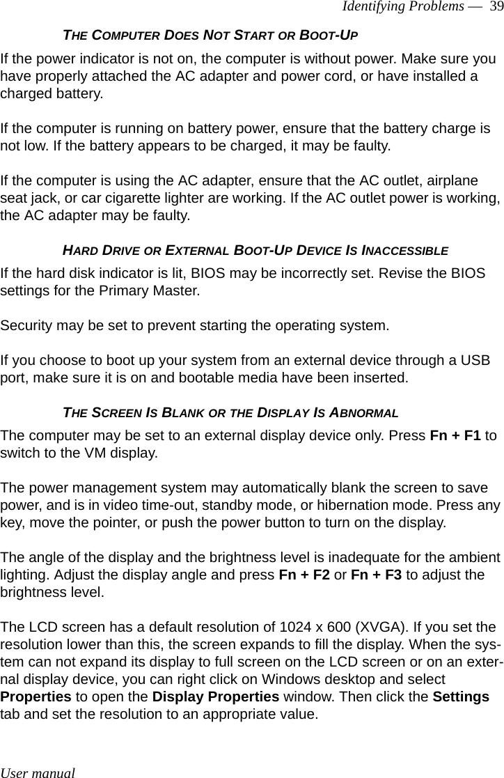 User manualIdentifying Problems —  39THE COMPUTER DOES NOT START OR BOOT-UPIf the power indicator is not on, the computer is without power. Make sure you have properly attached the AC adapter and power cord, or have installed a charged battery.If the computer is running on battery power, ensure that the battery charge is not low. If the battery appears to be charged, it may be faulty.If the computer is using the AC adapter, ensure that the AC outlet, airplane seat jack, or car cigarette lighter are working. If the AC outlet power is working, the AC adapter may be faulty.HARD DRIVE OR EXTERNAL BOOT-UP DEVICE IS INACCESSIBLEIf the hard disk indicator is lit, BIOS may be incorrectly set. Revise the BIOS settings for the Primary Master. Security may be set to prevent starting the operating system. If you choose to boot up your system from an external device through a USB port, make sure it is on and bootable media have been inserted.THE SCREEN IS BLANK OR THE DISPLAY IS ABNORMALThe computer may be set to an external display device only. Press Fn + F1 to switch to the VM display.The power management system may automatically blank the screen to save power, and is in video time-out, standby mode, or hibernation mode. Press any key, move the pointer, or push the power button to turn on the display.The angle of the display and the brightness level is inadequate for the ambient lighting. Adjust the display angle and press Fn + F2 or Fn + F3 to adjust the brightness level.The LCD screen has a default resolution of 1024 x 600 (XVGA). If you set the resolution lower than this, the screen expands to fill the display. When the sys-tem can not expand its display to full screen on the LCD screen or on an exter-nal display device, you can right click on Windows desktop and select Properties to open the Display Properties window. Then click the Settings tab and set the resolution to an appropriate value.