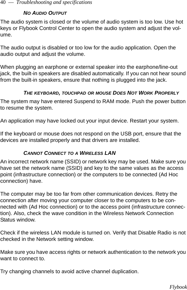 Flybook40  —  Troubleshooting and specificationsNO AUDIO OUTPUT The audio system is closed or the volume of audio system is too low. Use hot keys or Flybook Control Center to open the audio system and adjust the vol-ume.The audio output is disabled or too low for the audio application. Open the audio output and adjust the volume.When plugging an earphone or external speaker into the earphone/line-out jack, the built-in speakers are disabled automatically. If you can not hear sound from the built-in speakers, ensure that nothing is plugged into the jack.THE KEYBOARD, TOUCHPAD OR MOUSE DOES NOT WORK PROPERLYThe system may have entered Suspend to RAM mode. Push the power button to resume the system. An application may have locked out your input device. Restart your system.If the keyboard or mouse does not respond on the USB port, ensure that the devices are installed properly and that drivers are installed. CANNOT CONNECT TO A WIRELESS LANAn incorrect network name (SSID) or network key may be used. Make sure you have set the network name (SSID) and key to the same values as the access point (infrastructure connection) or the computers to be connected (Ad Hoc connection) have.The computer may be too far from other communication devices. Retry the connection after moving your computer closer to the computers to be con-nected with (Ad Hoc connection) or to the access point (infrastructure connec-tion). Also, check the wave condition in the Wireless Network Connection Status window.Check if the wireless LAN module is turned on. Verify that Disable Radio is not checked in the Network setting window.Make sure you have access rights or network authentication to the network you want to connect to.Try changing channels to avoid active channel duplication.