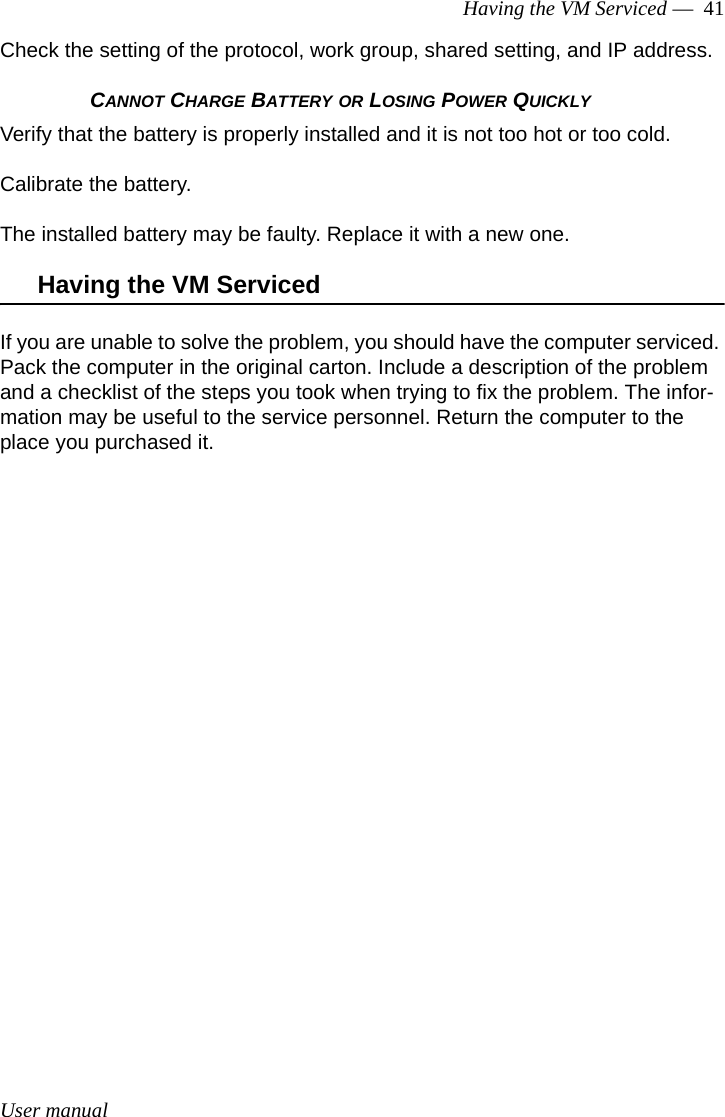 User manualHaving the VM Serviced —  41Check the setting of the protocol, work group, shared setting, and IP address.CANNOT CHARGE BATTERY OR LOSING POWER QUICKLYVerify that the battery is properly installed and it is not too hot or too cold. Calibrate the battery.The installed battery may be faulty. Replace it with a new one.Having the VM ServicedIf you are unable to solve the problem, you should have the computer serviced. Pack the computer in the original carton. Include a description of the problem and a checklist of the steps you took when trying to fix the problem. The infor-mation may be useful to the service personnel. Return the computer to the place you purchased it.