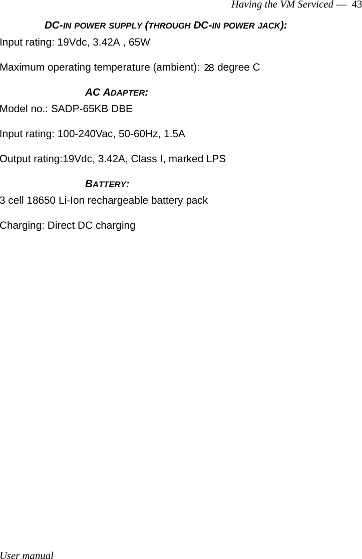 User manualHaving the VM Serviced —  43DC-IN POWER SUPPLY (THROUGH DC-IN POWER JACK):Input rating: 19Vdc, 3.42A , 65WMaximum operating temperature (ambient): 40 degree C              AC ADAPTER:Model no.: SADP-65KB DBEInput rating: 100-240Vac, 50-60Hz, 1.5AOutput rating:19Vdc, 3.42A, Class I, marked LPS              BATTERY:3 cell 18650 Li-Ion rechargeable battery packCharging: Direct DC charging28