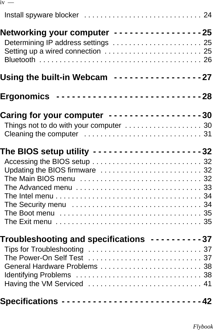 Flybookiv  —  Install spyware blocker   . . . . . . . . . . . . . . . . . . . . . . . . . . . . . 24Networking your computer  - - - - - - - - - - - - - - - - -25Determining IP address settings  . . . . . . . . . . . . . . . . . . . . . . 25Setting up a wired connection  . . . . . . . . . . . . . . . . . . . . . . . . 25Bluetooth  . . . . . . . . . . . . . . . . . . . . . . . . . . . . . . . . . . . . . . . . 26Using the built-in Webcam   - - - - - - - - - - - - - - - - -27Ergonomics   - - - - - - - - - - - - - - - - - - - - - - - - - - - -28Caring for your computer  - - - - - - - - - - - - - - - - - -30Things not to do with your computer  . . . . . . . . . . . . . . . . . . . 30Cleaning the computer   . . . . . . . . . . . . . . . . . . . . . . . . . . . . . 31The BIOS setup utility  - - - - - - - - - - - - - - - - - - - - -32Accessing the BIOS setup . . . . . . . . . . . . . . . . . . . . . . . . . . . 32Updating the BIOS firmware  . . . . . . . . . . . . . . . . . . . . . . . . . 32The Main BIOS menu  . . . . . . . . . . . . . . . . . . . . . . . . . . . . . . 32The Advanced menu  . . . . . . . . . . . . . . . . . . . . . . . . . . . . . . . 33The Intel menu . . . . . . . . . . . . . . . . . . . . . . . . . . . . . . . . . . . . 34The Security menu   . . . . . . . . . . . . . . . . . . . . . . . . . . . . . . . . 34The Boot menu  . . . . . . . . . . . . . . . . . . . . . . . . . . . . . . . . . . . 35The Exit menu  . . . . . . . . . . . . . . . . . . . . . . . . . . . . . . . . . . . . 35Troubleshooting and specifications  - - - - - - - - - -37Tips for Troubleshooting  . . . . . . . . . . . . . . . . . . . . . . . . . . . . 37The Power-On Self Test  . . . . . . . . . . . . . . . . . . . . . . . . . . . . 37General Hardware Problems . . . . . . . . . . . . . . . . . . . . . . . . . 38Identifying Problems  . . . . . . . . . . . . . . . . . . . . . . . . . . . . . . . 38Having the VM Serviced  . . . . . . . . . . . . . . . . . . . . . . . . . . . . 41Specifications - - - - - - - - - - - - - - - - - - - - - - - - - - -42