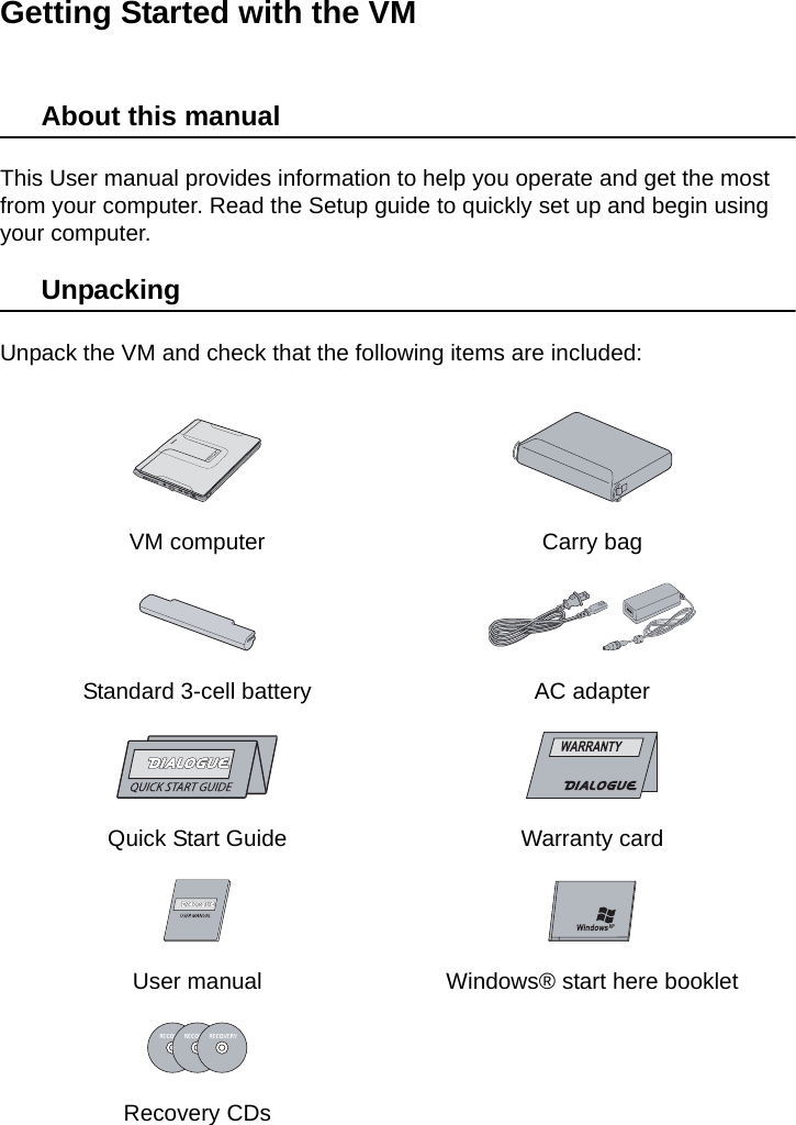 Getting Started with the VMAbout this manualThis User manual provides information to help you operate and get the most from your computer. Read the Setup guide to quickly set up and begin using your computer.UnpackingUnpack the VM and check that the following items are included:VM computer Carry bagStandard 3-cell battery AC adapterQuick Start Guide Warranty cardUser manual Windows® start here bookletRecovery CDs