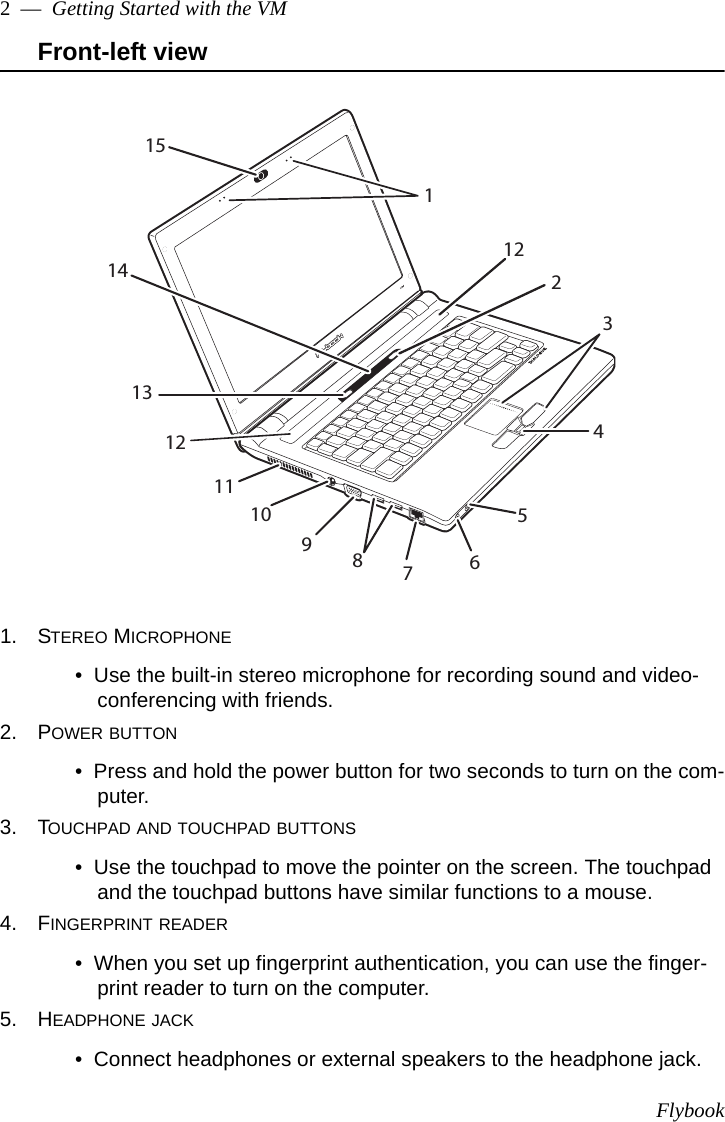 Flybook2  —  Getting Started with the VMFront-left view1. STEREO MICROPHONE•  Use the built-in stereo microphone for recording sound and video-conferencing with friends.2. POWER BUTTON•  Press and hold the power button for two seconds to turn on the com-puter. 3. TOUCHPAD AND TOUCHPAD BUTTONS•  Use the touchpad to move the pointer on the screen. The touchpad and the touchpad buttons have similar functions to a mouse.4. FINGERPRINT READER•  When you set up fingerprint authentication, you can use the finger-print reader to turn on the computer.5. HEADPHONE JACK•  Connect headphones or external speakers to the headphone jack.12123456789101113121514