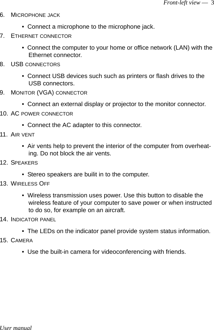 User manualFront-left view —  36. MICROPHONE JACK•  Connect a microphone to the microphone jack.7. ETHERNET CONNECTOR•  Connect the computer to your home or office network (LAN) with the Ethernet connector.8. USB CONNECTORS•  Connect USB devices such such as printers or flash drives to the USB connectors.9. MONITOR (VGA) CONNECTOR•  Connect an external display or projector to the monitor connector.10. AC POWER CONNECTOR•  Connect the AC adapter to this connector.11. AIR VENT•  Air vents help to prevent the interior of the computer from overheat-ing. Do not block the air vents.12. SPEAKERS•  Stereo speakers are builit in to the computer.13. WIRELESS OFF•  Wireless transmission uses power. Use this button to disable the wireless feature of your computer to save power or when instructed to do so, for example on an aircraft.14. INDICATOR PANEL•  The LEDs on the indicator panel provide system status information.15. CAMERA•  Use the built-in camera for videoconferencing with friends.