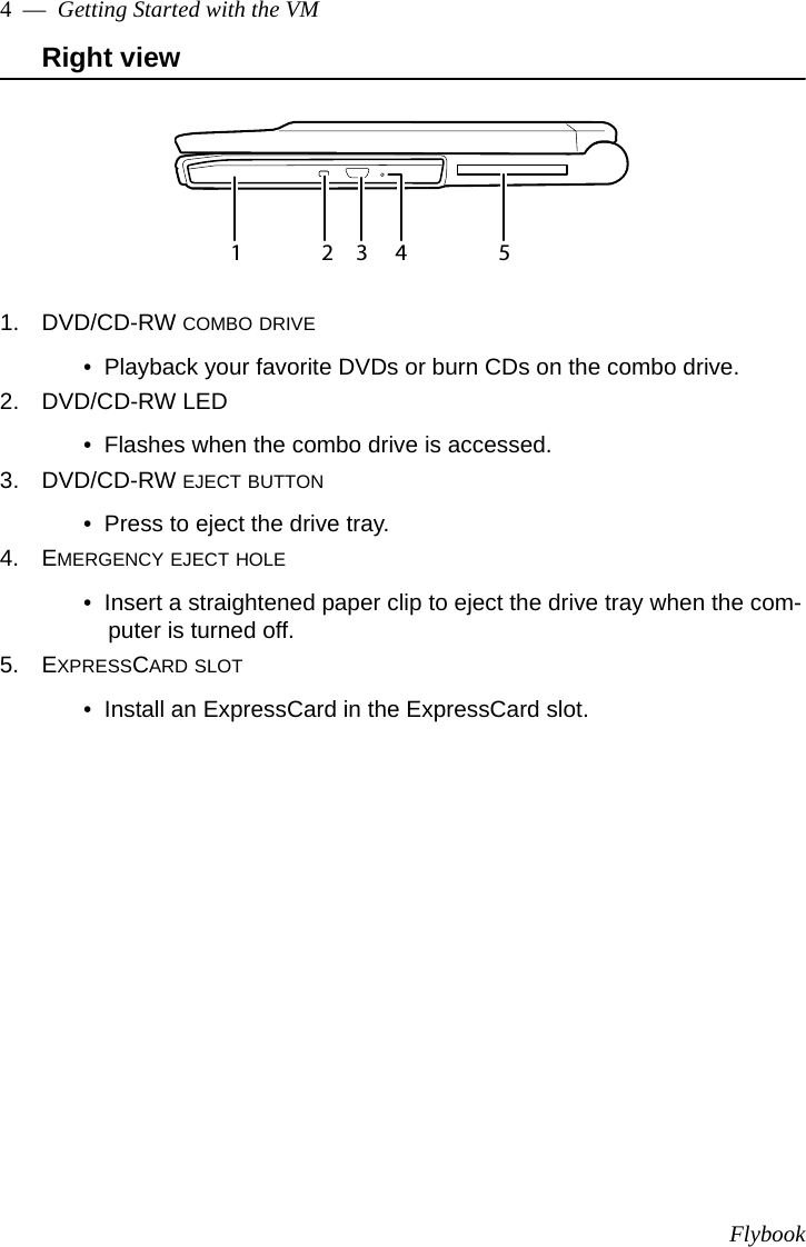 Flybook4  —  Getting Started with the VMRight view1. DVD/CD-RW COMBO DRIVE•  Playback your favorite DVDs or burn CDs on the combo drive.2. DVD/CD-RW LED•  Flashes when the combo drive is accessed.3. DVD/CD-RW EJECT BUTTON•  Press to eject the drive tray.4. EMERGENCY EJECT HOLE•  Insert a straightened paper clip to eject the drive tray when the com-puter is turned off.5. EXPRESSCARD SLOT•  Install an ExpressCard in the ExpressCard slot.1234 5