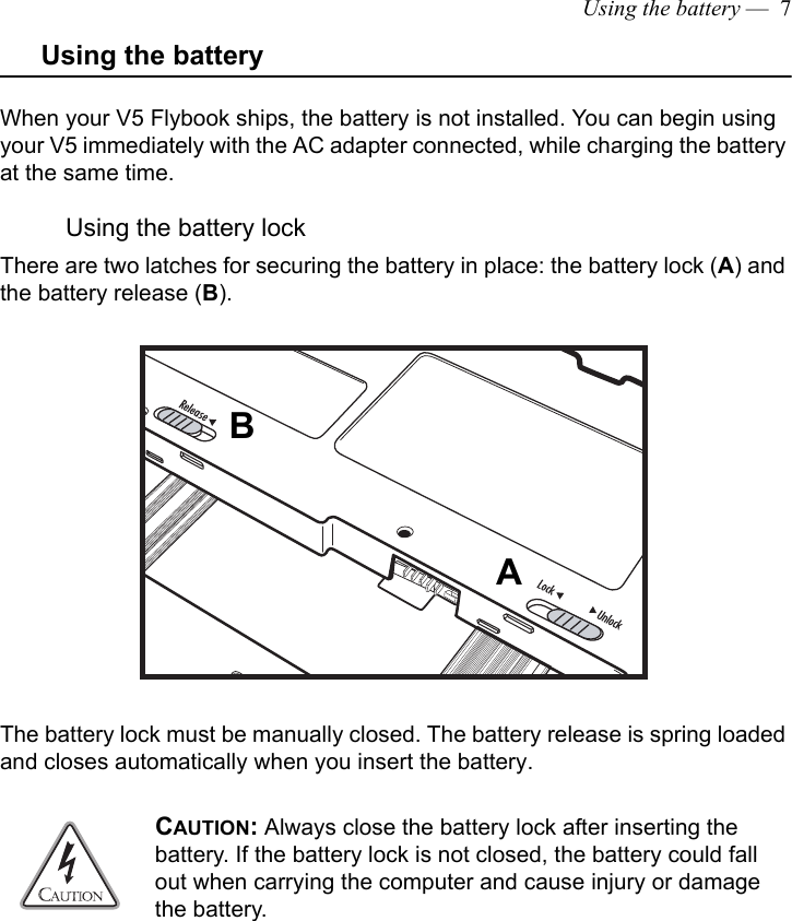 Using the battery —  7Using the batteryWhen your V5 Flybook ships, the battery is not installed. You can begin using your V5 immediately with the AC adapter connected, while charging the battery at the same time.Using the battery lockThere are two latches for securing the battery in place: the battery lock (A) and the battery release (B). The battery lock must be manually closed. The battery release is spring loaded and closes automatically when you insert the battery.CAUTION: Always close the battery lock after inserting the battery. If the battery lock is not closed, the battery could fall out when carrying the computer and cause injury or damage the battery.AB