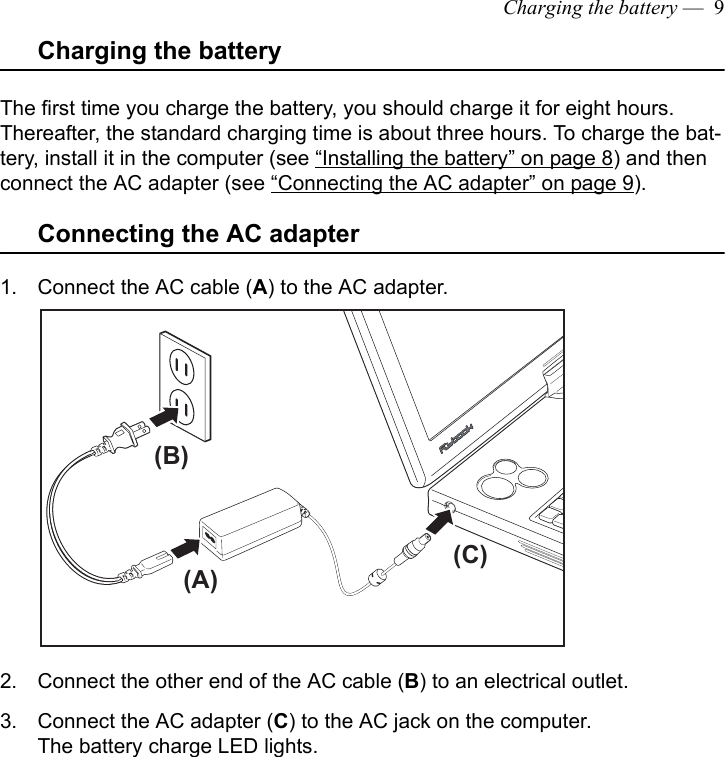 Charging the battery —  9Charging the batteryThe first time you charge the battery, you should charge it for eight hours. Thereafter, the standard charging time is about three hours. To charge the bat-tery, install it in the computer (see “Installing the battery” on page 8) and then connect the AC adapter (see “Connecting the AC adapter” on page 9). Connecting the AC adapter1. Connect the AC cable (A) to the AC adapter.2. Connect the other end of the AC cable (B) to an electrical outlet.3. Connect the AC adapter (C) to the AC jack on the computer.The battery charge LED lights. (A)(B)(C)