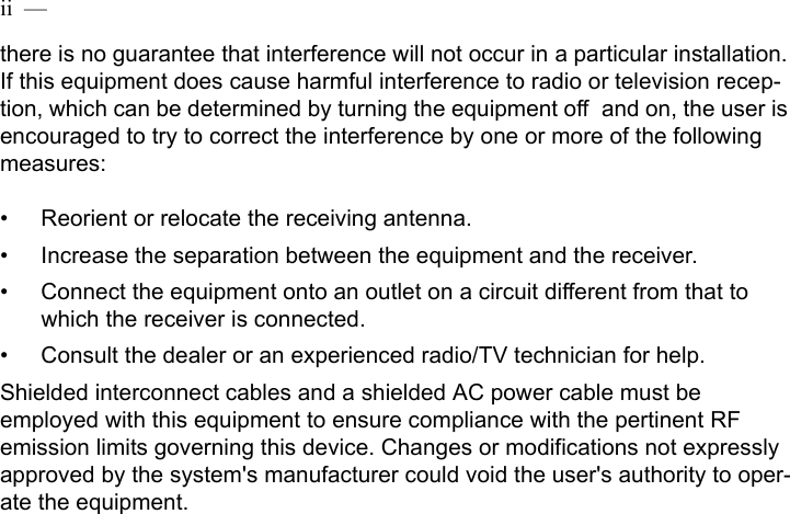 ii  —  there is no guarantee that interference will not occur in a particular installation. If this equipment does cause harmful interference to radio or television recep-tion, which can be determined by turning the equipment off and on, the user is encouraged to try to correct the interference by one or more of the following measures:• Reorient or relocate the receiving antenna.• Increase the separation between the equipment and the receiver.• Connect the equipment onto an outlet on a circuit different from that to which the receiver is connected.• Consult the dealer or an experienced radio/TV technician for help.Shielded interconnect cables and a shielded AC power cable must be employed with this equipment to ensure compliance with the pertinent RF emission limits governing this device. Changes or modifications not expressly approved by the system&apos;s manufacturer could void the user&apos;s authority to oper-ate the equipment.  