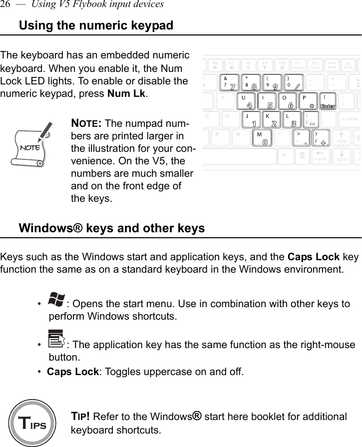 26  —  Using V5 Flybook input devicesUsing the numeric keypadThe keyboard has an embedded numeric keyboard. When you enable it, the Num Lock LED lights. To enable or disable the numeric keypad, press Num Lk.Windows® keys and other keysKeys such as the Windows start and application keys, and the Caps Lock key function the same as on a standard keyboard in the Windows environment. •   : Opens the start menu. Use in combination with other keys to perform Windows shortcuts. •   : The application key has the same function as the right-mouse button.•  Caps Lock: Toggles uppercase on and off. NOTE: The numpad num-bers are printed larger in the illustration for your con-venience. On the V5, the numbers are much smaller and on the front edge of the keys.TIP! Refer to the Windows® start here booklet for additional keyboard shortcuts.