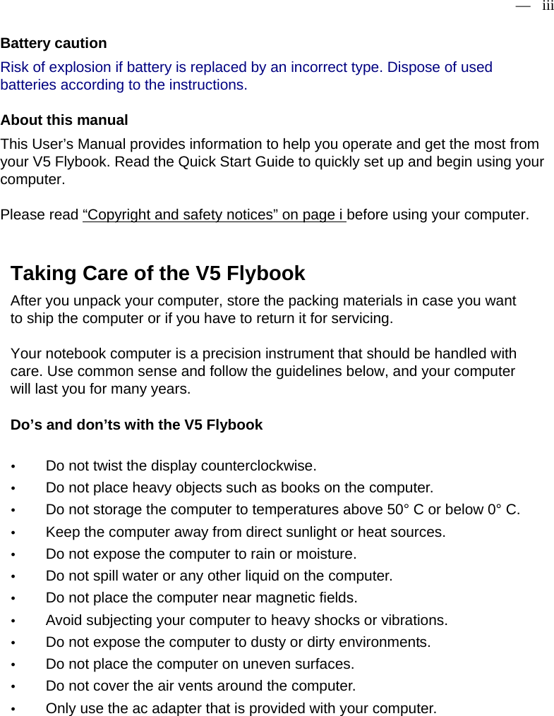 — iii   Battery caution   Risk of explosion if battery is replaced by an incorrect type. Dispose of used batteries according to the instructions.About this manual   This User’s Manual provides information to help you operate and get the most from your V5 Flybook. Read the Quick Start Guide to quickly set up and begin using your computer.  Please read “Copyright and safety notices” on page i before using your computer.    Taking Care of the V5 Flybook   After you unpack your computer, store the packing materials in case you want to ship the computer or if you have to return it for servicing.   Your notebook computer is a precision instrument that should be handled with care. Use common sense and follow the guidelines below, and your computer will last you for many years.   Do’s and don’ts with the V5 Flybook    y Do not twist the display counterclockwise.  y Do not place heavy objects such as books on the computer.   y Do not storage the computer to temperatures above 50° C or below 0° C.  y Keep the computer away from direct sunlight or heat sources.   y Do not expose the computer to rain or moisture.  y Do not spill water or any other liquid on the computer.   y Do not place the computer near magnetic fields.   y Avoid subjecting your computer to heavy shocks or vibrations.   y Do not expose the computer to dusty or dirty environments.   y Do not place the computer on uneven surfaces.   y Do not cover the air vents around the computer.  y Only use the ac adapter that is provided with your computer.    