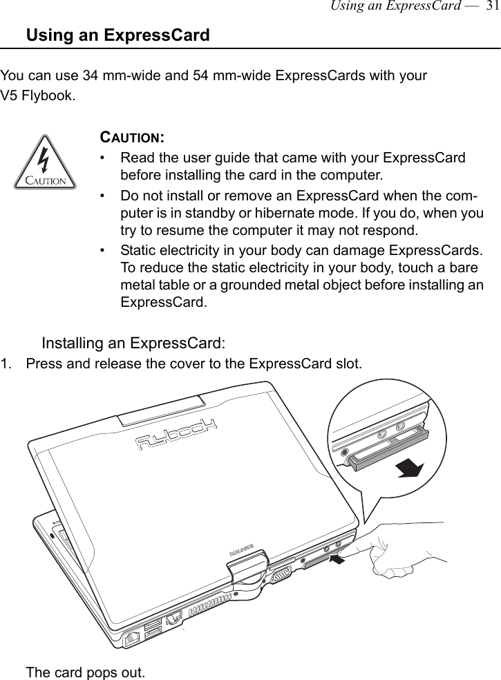 Using an ExpressCard —  31Using an ExpressCardYou can use 34 mm-wide and 54 mm-wide ExpressCards with your V5 Flybook. Installing an ExpressCard:1. Press and release the cover to the ExpressCard slot.The card pops out. CAUTION: • Read the user guide that came with your ExpressCard before installing the card in the computer.• Do not install or remove an ExpressCard when the com-puter is in standby or hibernate mode. If you do, when you try to resume the computer it may not respond.• Static electricity in your body can damage ExpressCards. To reduce the static electricity in your body, touch a bare metal table or a grounded metal object before installing an ExpressCard.