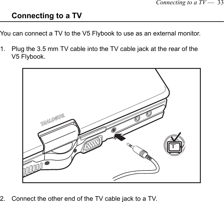 Connecting to a TV —  33Connecting to a TVYou can connect a TV to the V5 Flybook to use as an external monitor.1. Plug the 3.5 mm TV cable into the TV cable jack at the rear of the V5 Flybook. 2. Connect the other end of the TV cable jack to a TV.TVTVTV