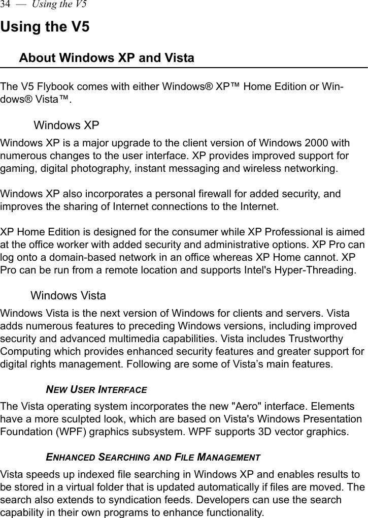 34  —  Using the V5Using the V5About Windows XP and VistaThe V5 Flybook comes with either Windows® XP™ Home Edition or Win-dows® Vista™.  Windows XPWindows XP is a major upgrade to the client version of Windows 2000 with numerous changes to the user interface. XP provides improved support for gaming, digital photography, instant messaging and wireless networking. Windows XP also incorporates a personal firewall for added security, and improves the sharing of Internet connections to the Internet. XP Home Edition is designed for the consumer while XP Professional is aimed at the office worker with added security and administrative options. XP Pro can log onto a domain-based network in an office whereas XP Home cannot. XP Pro can be run from a remote location and supports Intel&apos;s Hyper-Threading.Windows VistaWindows Vista is the next version of Windows for clients and servers. Vista adds numerous features to preceding Windows versions, including improved security and advanced multimedia capabilities. Vista includes Trustworthy Computing which provides enhanced security features and greater support for digital rights management. Following are some of Vista’s main features.NEW USER INTERFACEThe Vista operating system incorporates the new &quot;Aero&quot; interface. Elements have a more sculpted look, which are based on Vista&apos;s Windows Presentation Foundation (WPF) graphics subsystem. WPF supports 3D vector graphics.ENHANCED SEARCHING AND FILE MANAGEMENTVista speeds up indexed file searching in Windows XP and enables results to be stored in a virtual folder that is updated automatically if files are moved. The search also extends to syndication feeds. Developers can use the search capability in their own programs to enhance functionality.