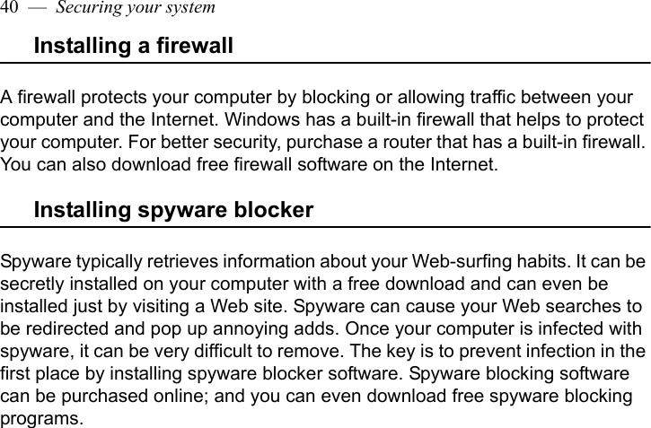 40  —  Securing your systemInstalling a firewallA firewall protects your computer by blocking or allowing traffic between your computer and the Internet. Windows has a built-in firewall that helps to protect your computer. For better security, purchase a router that has a built-in firewall. You can also download free firewall software on the Internet. Installing spyware blockerSpyware typically retrieves information about your Web-surfing habits. It can be secretly installed on your computer with a free download and can even be installed just by visiting a Web site. Spyware can cause your Web searches to be redirected and pop up annoying adds. Once your computer is infected with spyware, it can be very difficult to remove. The key is to prevent infection in the first place by installing spyware blocker software. Spyware blocking software can be purchased online; and you can even download free spyware blocking programs.