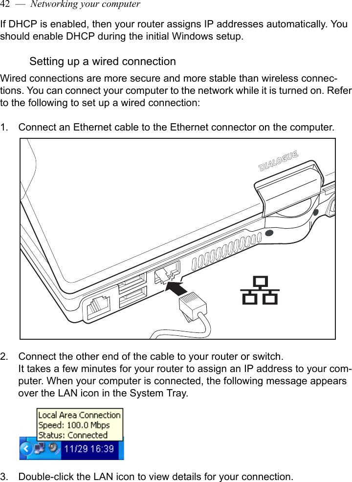 42  —  Networking your computerIf DHCP is enabled, then your router assigns IP addresses automatically. You should enable DHCP during the initial Windows setup.Setting up a wired connectionWired connections are more secure and more stable than wireless connec-tions. You can connect your computer to the network while it is turned on. Refer to the following to set up a wired connection:1. Connect an Ethernet cable to the Ethernet connector on the computer.2. Connect the other end of the cable to your router or switch.It takes a few minutes for your router to assign an IP address to your com-puter. When your computer is connected, the following message appears over the LAN icon in the System Tray.3. Double-click the LAN icon to view details for your connection.