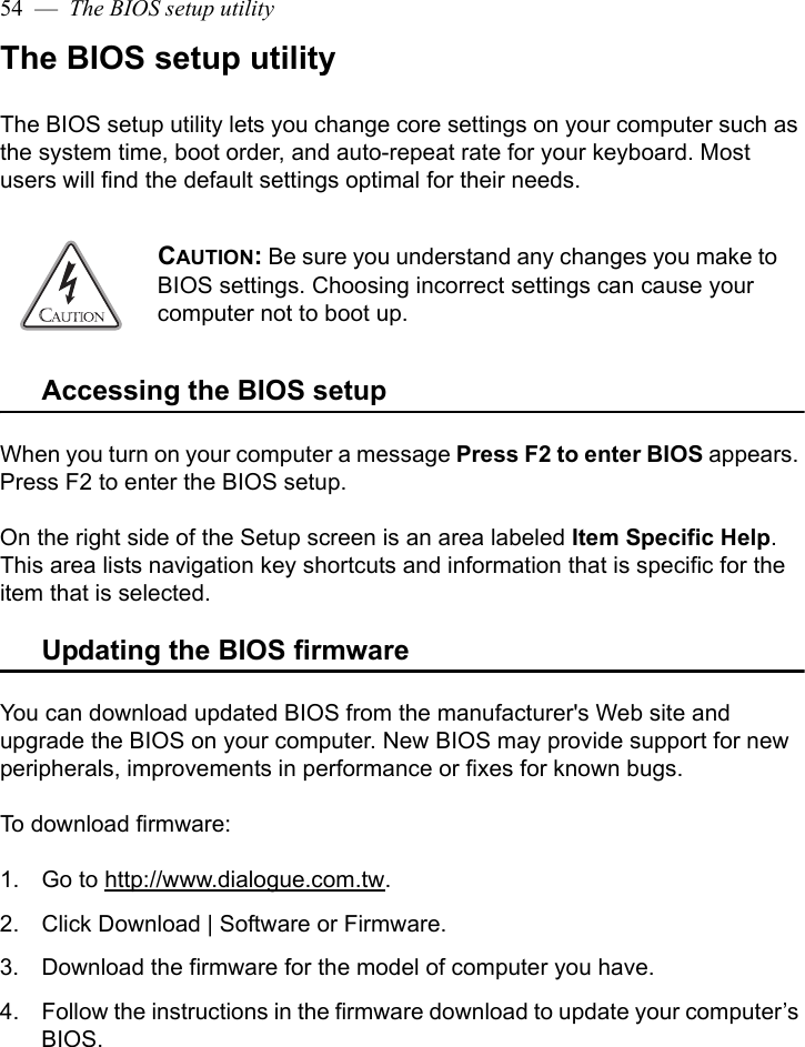 54  —  The BIOS setup utilityThe BIOS setup utilityThe BIOS setup utility lets you change core settings on your computer such as the system time, boot order, and auto-repeat rate for your keyboard. Most users will find the default settings optimal for their needs. Accessing the BIOS setupWhen you turn on your computer a message Press F2 to enter BIOS appears. Press F2 to enter the BIOS setup. On the right side of the Setup screen is an area labeled Item Specific Help. This area lists navigation key shortcuts and information that is specific for the item that is selected.Updating the BIOS firmwareYou can download updated BIOS from the manufacturer&apos;s Web site and upgrade the BIOS on your computer. New BIOS may provide support for new peripherals, improvements in performance or fixes for known bugs. To download firmware:1. Go to http://www.dialogue.com.tw. 2. Click Download | Software or Firmware.3. Download the firmware for the model of computer you have.4. Follow the instructions in the firmware download to update your computer’s BIOS.CAUTION: Be sure you understand any changes you make to BIOS settings. Choosing incorrect settings can cause your computer not to boot up.