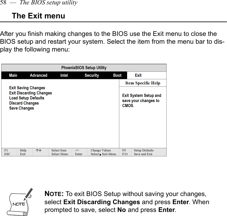 58  —  The BIOS setup utilityThe Exit menuAfter you finish making changes to the BIOS use the Exit menu to close the BIOS setup and restart your system. Select the item from the menu bar to dis-play the following menu:NOTE: To exit BIOS Setup without saving your changes, select Exit Discarding Changes and press Enter. When prompted to save, select No and press Enter.