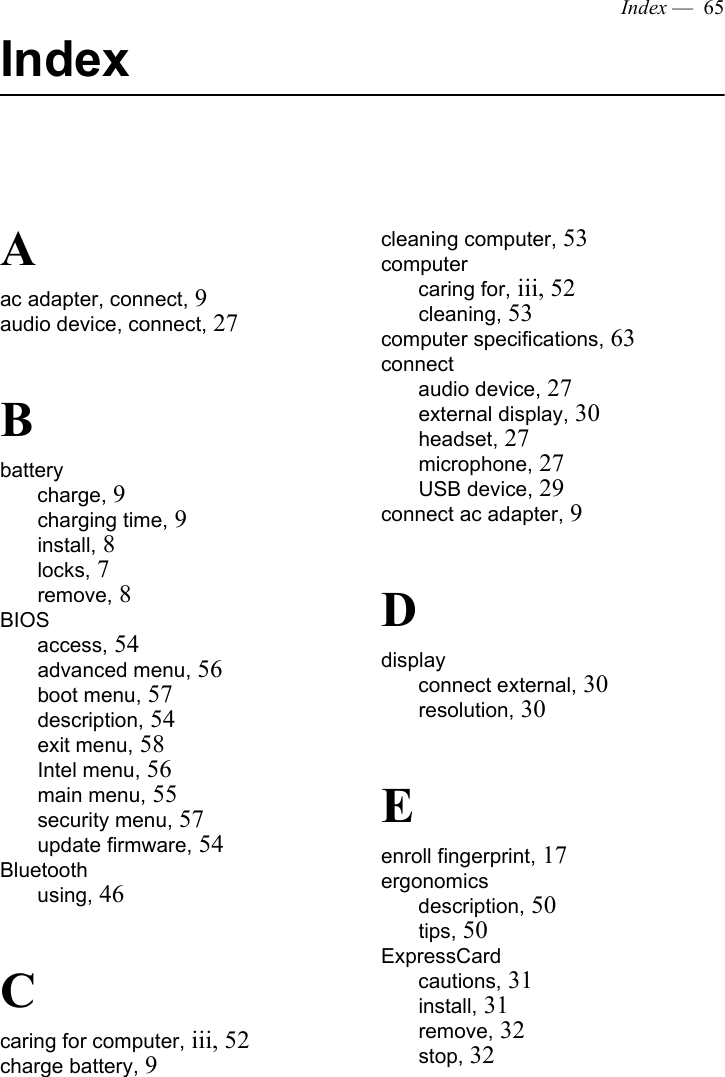 Index —  65IndexAac adapter, connect, 9audio device, connect, 27Bbatterycharge, 9charging time, 9install, 8locks, 7remove, 8BIOSaccess, 54advanced menu, 56boot menu, 57description, 54exit menu, 58Intel menu, 56main menu, 55security menu, 57update firmware, 54Bluetoothusing, 46Ccaring for computer, iii, 52charge battery, 9cleaning computer, 53computercaring for, iii, 52cleaning, 53computer specifications, 63connectaudio device, 27external display, 30headset, 27microphone, 27USB device, 29connect ac adapter, 9Ddisplayconnect external, 30resolution, 30Eenroll fingerprint, 17ergonomicsdescription, 50tips, 50ExpressCardcautions, 31install, 31remove, 32stop, 32