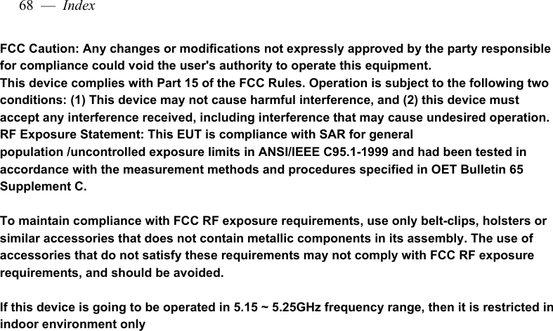 68  —  IndexFCC Caution: Any changes or modifications not expressly approved by the party responsible for compliance could void the user&apos;s authority to operate this equipment. This device complies with Part 15 of the FCC Rules. Operation is subject to the following two conditions: (1) This device may not cause harmful interference, and (2) this device must accept any interference received, including interference that may cause undesired operation.RF Exposure Statement: This EUT is compliance with SAR for general population /uncontrolled exposure limits in ANSI/IEEE C95.1-1999 and had been tested in accordance with the measurement methods and procedures specified in OET Bulletin 65 Supplement C.To maintain compliance with FCC RF exposure requirements, use only belt-clips, holsters or similar accessories that does not contain metallic components in its assembly. The use of accessories that do not satisfy these requirements may not comply with FCC RF exposure requirements, and should be avoided.If this device is going to be operated in 5.15 ~ 5.25GHz frequency range, then it is restricted in indoor environment only