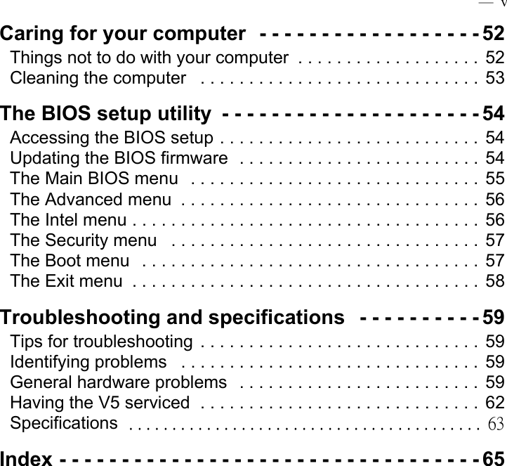  —  vCaring for your computer  - - - - - - - - - - - - - - - - - - 52Things not to do with your computer  . . . . . . . . . . . . . . . . . . .  52Cleaning the computer   . . . . . . . . . . . . . . . . . . . . . . . . . . . . .  53The BIOS setup utility  - - - - - - - - - - - - - - - - - - - - - 54Accessing the BIOS setup . . . . . . . . . . . . . . . . . . . . . . . . . . .  54Updating the BIOS firmware  . . . . . . . . . . . . . . . . . . . . . . . . .  54The Main BIOS menu   . . . . . . . . . . . . . . . . . . . . . . . . . . . . . .  55The Advanced menu  . . . . . . . . . . . . . . . . . . . . . . . . . . . . . . . 56The Intel menu . . . . . . . . . . . . . . . . . . . . . . . . . . . . . . . . . . . .  56The Security menu   . . . . . . . . . . . . . . . . . . . . . . . . . . . . . . . . 57The Boot menu   . . . . . . . . . . . . . . . . . . . . . . . . . . . . . . . . . . .  57The Exit menu  . . . . . . . . . . . . . . . . . . . . . . . . . . . . . . . . . . . .  58Troubleshooting and specifications   - - - - - - - - - - 59Tips for troubleshooting  . . . . . . . . . . . . . . . . . . . . . . . . . . . . .  59Identifying problems   . . . . . . . . . . . . . . . . . . . . . . . . . . . . . . .  59General hardware problems  . . . . . . . . . . . . . . . . . . . . . . . . .  59Having the V5 serviced  . . . . . . . . . . . . . . . . . . . . . . . . . . . . .  62Specifications   . . . . . . . . . . . . . . . . . . . . . . . . . . . . . . . . . . . . . . . . .  63Index - - - - - - - - - - - - - - - - - - - - - - - - - - - - - - - - - - 65