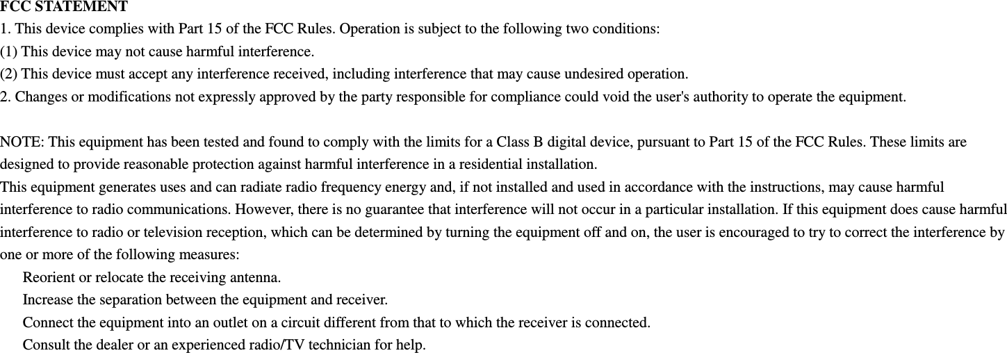 FCC STATEMENT 1. This device complies with Part 15 of the FCC Rules. Operation is subject to the following two conditions: (1) This device may not cause harmful interference. (2) This device must accept any interference received, including interference that may cause undesired operation. 2. Changes or modifications not expressly approved by the party responsible for compliance could void the user&apos;s authority to operate the equipment.  NOTE: This equipment has been tested and found to comply with the limits for a Class B digital device, pursuant to Part 15 of the FCC Rules. These limits are designed to provide reasonable protection against harmful interference in a residential installation. This equipment generates uses and can radiate radio frequency energy and, if not installed and used in accordance with the instructions, may cause harmful interference to radio communications. However, there is no guarantee that interference will not occur in a particular installation. If this equipment does cause harmful interference to radio or television reception, which can be determined by turning the equipment off and on, the user is encouraged to try to correct the interference by one or more of the following measures:   Reorient or relocate the receiving antenna.   Increase the separation between the equipment and receiver.   Connect the equipment into an outlet on a circuit different from that to which the receiver is connected.   Consult the dealer or an experienced radio/TV technician for help.   