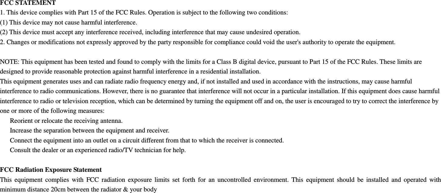 FCC STATEMENT 1. This device complies with Part 15 of the FCC Rules. Operation is subject to the following two conditions: (1) This device may not cause harmful interference. (2) This device must accept any interference received, including interference that may cause undesired operation. 2. Changes or modifications not expressly approved by the party responsible for compliance could void the user&apos;s authority to operate the equipment.  NOTE: This equipment has been tested and found to comply with the limits for a Class B digital device, pursuant to Part 15 of the FCC Rules. These limits are designed to provide reasonable protection against harmful interference in a residential installation. This equipment generates uses and can radiate radio frequency energy and, if not installed and used in accordance with the instructions, may cause harmful interference to radio communications. However, there is no guarantee that interference will not occur in a particular installation. If this equipment does cause harmful interference to radio or television reception, which can be determined by turning the equipment off and on, the user is encouraged to try to correct the interference by one or more of the following measures:   Reorient or relocate the receiving antenna.   Increase the separation between the equipment and receiver.   Connect the equipment into an outlet on a circuit different from that to which the receiver is connected.   Consult the dealer or an experienced radio/TV technician for help.  FCC Radiation Exposure Statement This  equipment  complies  with  FCC  radiation  exposure  limits  set  forth  for  an  uncontrolled  environment.  This  equipment  should  be  installed  and  operated  with minimum distance 20cm between the radiator &amp; your body  