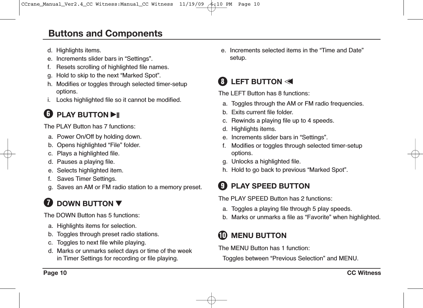 Page 10 CC WitnessButtons and ComponentsThe PLAY Button has 7 functions:a. Power On/Off by holding down.b. Opens highlighted “File” folder.c. Plays a highlighted file.d. Pauses a playing file.e. Selects highlighted item.f. Saves Timer Settings.g. Saves an AM or FM radio station to a memory preset.PLAY BUTTON iIIYThe LEFT Button has 8 functions:a. Toggles through the AM or FM radio frequencies.b. Exits current file folder.c. Rewinds a playing file up to 4 speeds.d. Highlights items.e. Increments slider bars in “Settings”.f. Modifies or toggles through selected timer-setupoptions.g. Unlocks a highlighted file.h. Hold to go back to previous “Marked Spot”.LEFT BUTTON &lt;uIThe PLAY SPEED Button has 2 functions:a. Toggles a playing file through 5 play speeds.b. Marks or unmarks a file as “Favorite” when highlighted.PLAY SPEED BUTTONOThe MENU Button has 1 function:Toggles between “Previous Selection” and MENU.MENU BUTTONPThe DOWN Button has 5 functions:a. Highlights items for selection.b. Toggles through preset radio stations.c. Toggles to next file while playing.d. Marks or unmarks select days or time of the weekin Timer Settings for recording or file playing.DOWN BUTTON IUd. Highlights items.e. Increments slider bars in “Settings”.f. Resets scrolling of highlighted file names.g. Hold to skip to the next “Marked Spot”.h. Modifies or toggles through selected timer-setupoptions.i. Locks highlighted file so it cannot be modified.e. Increments selected items in the “Time and Date”setup.CCrane_Manual_Ver2.4_CC Witness:Manual_CC Witness  11/19/09  6:10 PM  Page 10