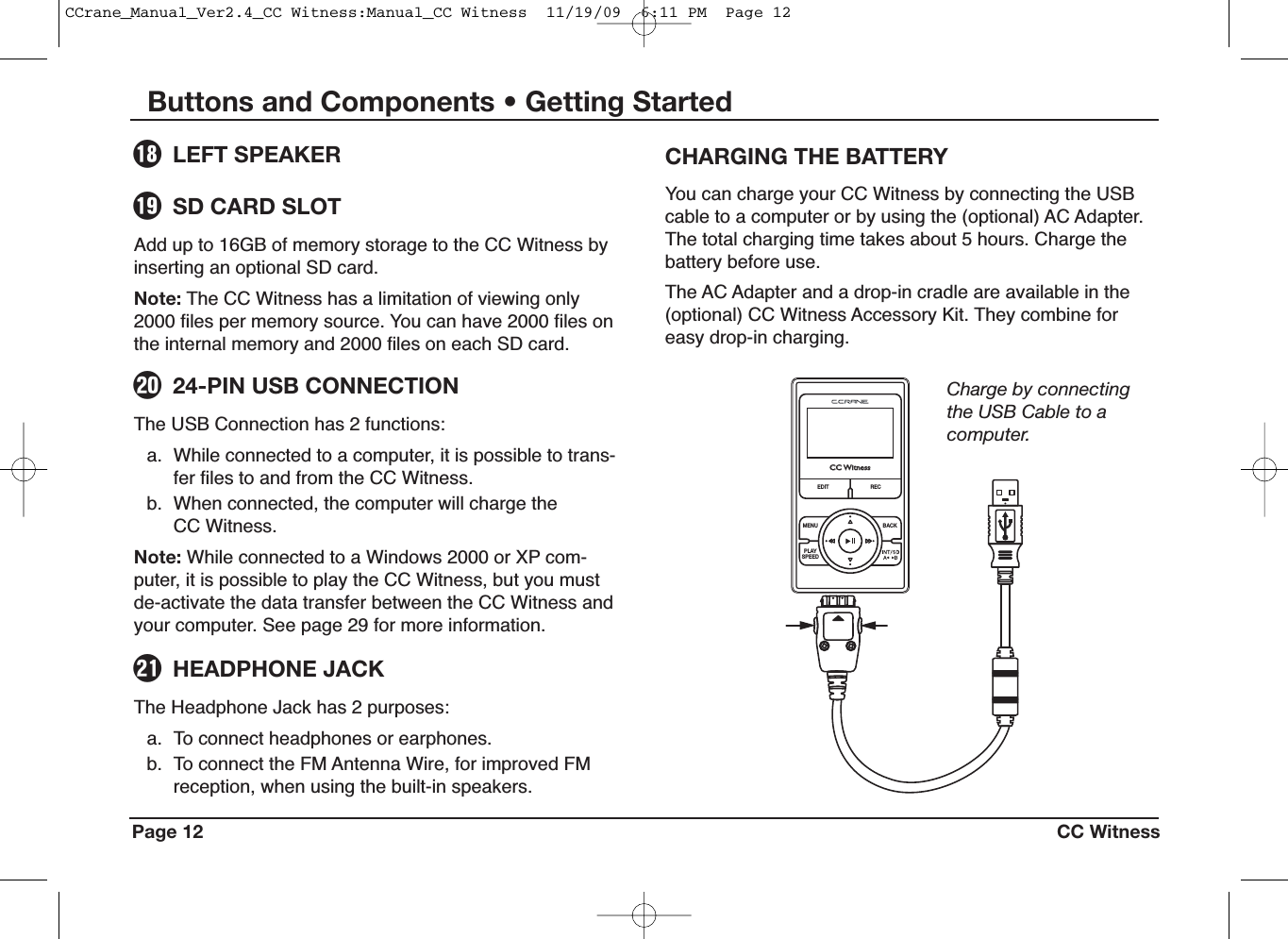 You can charge your CC Witness by connecting the USBcable to a computer or by using the (optional) AC Adapter.The total charging time takes about 5 hours. Charge thebattery before use.The AC Adapter and a drop-in cradle are available in the(optional) CC Witness Accessory Kit. They combine foreasy drop-in charging.CHARGING THE BATTERYPage 12 CC WitnessButtons and Components • Getting StartedThe Headphone Jack has 2 purposes:a. To connect headphones or earphones.b. To connect the FM Antenna Wire, for improved FMreception, when using the built-in speakers.HEADPHONE JACKoThe USB Connection has 2 functions:a. While connected to a computer, it is possible to trans-fer files to and from the CC Witness.b. When connected, the computer will charge theCC Witness.Note: While connected to a Windows 2000 or XP com-puter, it is possible to play the CC Witness, but you mustde-activate the data transfer between the CC Witness andyour computer. See page 29 for more information.24-PIN USB CONNECTIONiCCCCWWititnnessessEDIT R ECMENUPLAYSPEE DBACKCharge by connectingthe USB Cable to acomputer.Add up to 16GB of memory storage to the CC Witness byinserting an optional SD card.Note: The CC Witness has a limitation of viewing only2000 files per memory source. You can have 2000 files onthe internal memory and 2000 files on each SD card.SD CARD SLOTuLEFT SPEAKERyCCrane_Manual_Ver2.4_CC Witness:Manual_CC Witness  11/19/09  6:11 PM  Page 12