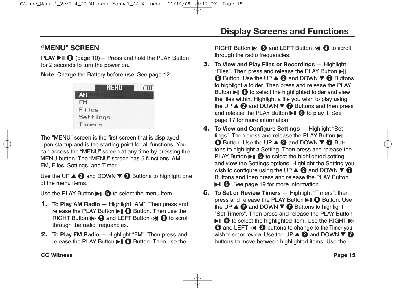 CC Witness Page 15Display Screens and Functions“MENU” SCREENPLAY iII Y(page 10)— Press and hold the PLAY Buttonfor 2 seconds to turn the power on.Note: Charge the Battery before use. See page 12.1. To Play AM Radio — Highlight “AM”. Then press andrelease the PLAY Button iII YButton. Then use theRIGHT Button i&gt;Tand LEFT Button &lt;uIto scrollthrough the radio frequencies.2. To Play FM Radio — Highlight “FM”. Then press andrelease the PLAY Button iII YButton. Then use theThe “MENU” screen is the first screen that is displayedupon startup and is the starting point for all functions. Youcan access the “MENU” screen at any time by pressing theMENU button. The “MENU” screen has 5 functions: AM,FM, Files, Settings, and Timer.Use the UP UWand DOWN IUButtons to highlight oneof the menu items.Use the PLAY Button iII Yto select the menu item.RIGHT Button i&gt;Tand LEFT Button &lt;uIto scrollthrough the radio frequencies.3. To View and Play Files or Recordings — Highlight“Files”. Then press and release the PLAY Button iIIYButton. Use the UP UWand DOWN IUButtonsto highlight a folder. Then press and release the PLAYButton iII Yto select the highlighted folder and viewthe files within. Highlight a file you wish to play usingthe UP UWand DOWN IUButtons and then pressand release the PLAY Button iII Yto play it. Seepage 17 for more information.4. To View and Configure Settings — Highlight “Set-tings”. Then press and release the PLAY Button iIIYButton. Use the UP UWand DOWN IUBut-tons to highlight a Setting. Then press and release thePLAY Button iII Yto select the highlighted settingand view the Settings options. Highlight the Setting youwish to configure using the UP UWand DOWN IUButtons and then press and release the PLAY ButtoniII Y. See page 19 for more information.5. To Set or Review Timers — Highlight “Timers”, thenpress and release the PLAY Button iII YButton. Usethe UP UWand DOWN IUButtons to highlight“Set Timers”. Then press and release the PLAY ButtoniII Yto select the highlighted item. Use the RIGHT i&gt;Tand LEFT &lt;uIbuttons to change tothe Timer youwish to set or review.Use the UP UWand DOWN IUbuttons to move between highlighted items. Use theCCrane_Manual_Ver2.4_CC Witness:Manual_CC Witness  11/19/09  6:12 PM  Page 15