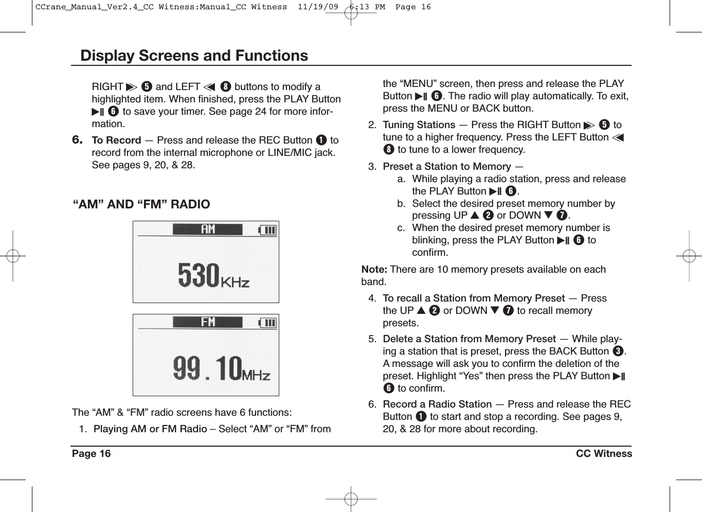 Page 16 CC WitnessDisplay Screens and Functionsthe “MENU” screen, then press and release the PLAYButton iII Y. The radio will play automatically. To exit,press the MENU or BACK button.2. Tuning Stations — Press the RIGHT Button i&gt;Ttotune to a higher frequency. Press the LEFT Button &lt;uIto tune to a lower frequency.3. Preset a Station to Memory —a. While playing a radio station, press and releasethe PLAY Button iII Y.b. Select the desired preset memory number bypressing UP UWor DOWN IU.c. When the desired preset memory number isblinking, press the PLAY Button iII Ytoconfirm.Note: There are 10 memory presets available on eachband.4. To recall a Station from Memory Preset — Pressthe UP UWor DOWN IUto recall memorypresets.5. Delete a Station from Memory Preset — While play-ing a station that is preset, press the BACK Button E.A message will ask you to confirm the deletion of thepreset. Highlight “Yes” then press the PLAY Button iIIYto confirm.6. Record a Radio Station — Press and release the RECButton Qto start and stop a recording. See pages 9,20, &amp; 28 for more about recording.The “AM” &amp; “FM” radio screens have 6 functions:1. Playing AM or FM Radio – Select “AM” or “FM” from“AM” AND “FM” RADIORIGHT i&gt;Tand LEFT &lt;uIbuttons to modify ahighlighted item. When finished, press the PLAY ButtoniII Yto save your timer. See page 24 for more infor-mation.6. To Record — Press and release the REC Button Qtorecord from the internal microphone or LINE/MIC jack.See pages 9, 20, &amp; 28.CCrane_Manual_Ver2.4_CC Witness:Manual_CC Witness  11/19/09  6:13 PM  Page 16