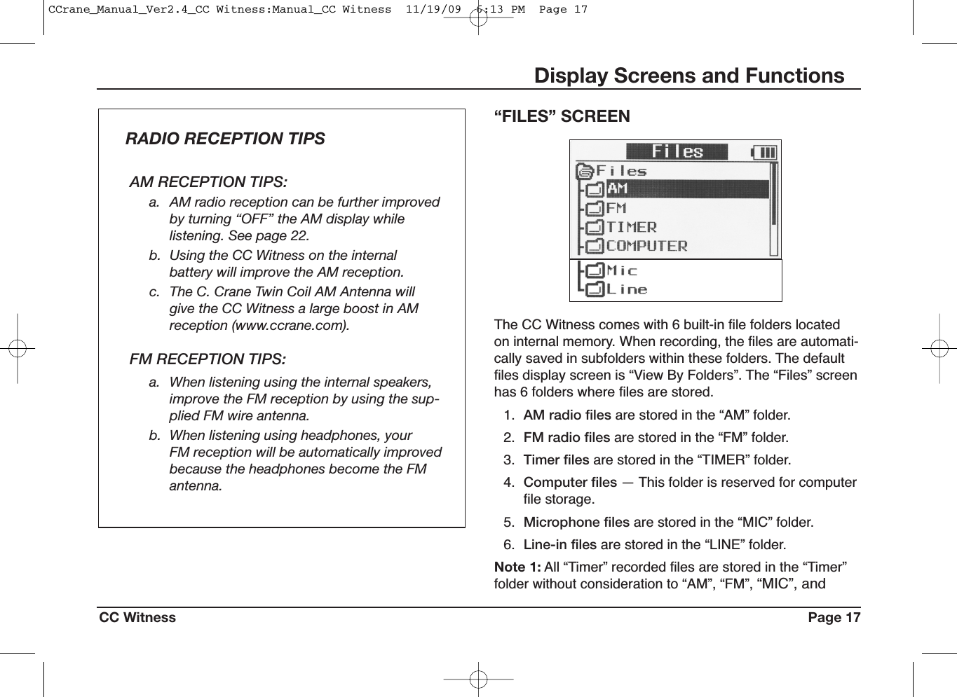 CC Witness Page 17Display Screens and FunctionsThe CC Witness comes with 6 built-in file folders locatedon internal memory. When recording, the files are automati-cally saved in subfolders within these folders. The defaultfiles display screen is “View By Folders”. The “Files” screenhas 6 folders where files are stored.1. AM radio files are stored in the “AM” folder.2. FM radio files are stored in the “FM” folder.3. Timer files are stored in the “TIMER” folder.4. Computer files — This folder is reserved for computerfile storage.5. Microphone files are stored in the “MIC” folder.6. Line-in files are stored in the “LINE” folder.Note 1: All “Timer” recorded files are stored in the “Timer”folder without consideration to “AM”, “FM”, “MIC”, and“FILES” SCREENAM RECEPTION TIPS:a. AM radio reception can be further improvedby turning “OFF” the AM display whilelistening. See page 22.b. Using the CC Witness on the internalbattery will improve the AM reception.c. The C. Crane Twin Coil AM Antenna willgive the CC Witness a large boost in AMreception (www.ccrane.com).FM RECEPTION TIPS:a. When listening using the internal speakers,improve the FM reception by using the sup-plied FM wire antenna.b. When listening using headphones, yourFM reception will be automatically improvedbecause the headphones become the FMantenna.RADIO RECEPTION TIPSCCrane_Manual_Ver2.4_CC Witness:Manual_CC Witness  11/19/09  6:13 PM  Page 17