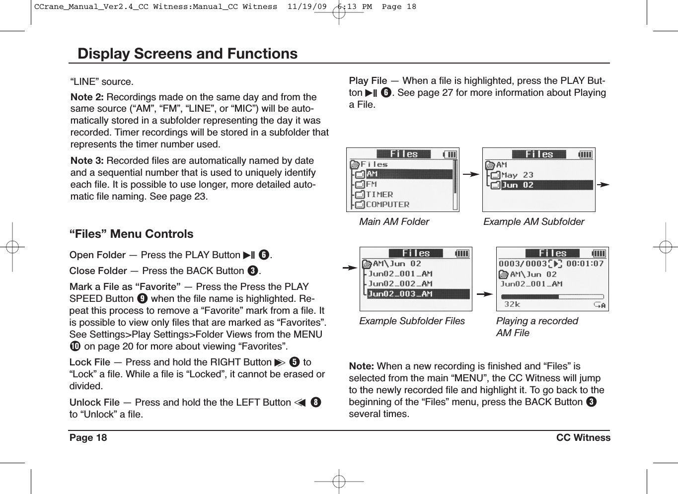 Page 18 CC WitnessDisplay Screens and Functions“LINE” source.Note 2: Recordings made on the same day and from thesame source (“AM”, “FM”, “LINE”, or “MIC”) will be auto-matically stored in a subfolder representing the day it wasrecorded. Timer recordings will be stored in a subfolder thatrepresents the timer number used.Note 3: Recorded files are automatically named by dateand a sequential number that is used to uniquely identifyeach file. It is possible to use longer, more detailed auto-matic file naming. See page 23.“Files” Menu ControlsOpen Folder — Press the PLAY Button iII Y.Close Folder — Press the BACK Button E.Mark a File as “Favorite” — Press the Press the PLAYSPEED Button Owhen the file name is highlighted. Re-peat this process to remove a “Favorite” mark from a file. Itis possible to view only files that are marked as “Favorites”.See Settings&gt;Play Settings&gt;Folder Views from the MENUPon page 20 for more about viewing “Favorites”.Lock File — Press and hold the RIGHT Button i&gt;Tto“Lock” a file. While a file is “Locked”, it cannot be erased ordivided.Unlock File — Press and hold the the LEFT Button &lt;uIto “Unlock” a file.Main AM Folder Example AM SubfolderExample Subfolder Files Playing a recordedAM FileNote: When a new recording is finished and “Files” isselected from the main “MENU”, the CC Witness will jumpto the newly recorded file and highlight it. To go back to thebeginning of the “Files” menu, press the BACK Button Eseveral times.Play File — When a file is highlighted, press the PLAY But-ton iII Y. See page 27 for more information about Playinga File.CCrane_Manual_Ver2.4_CC Witness:Manual_CC Witness  11/19/09  6:13 PM  Page 18