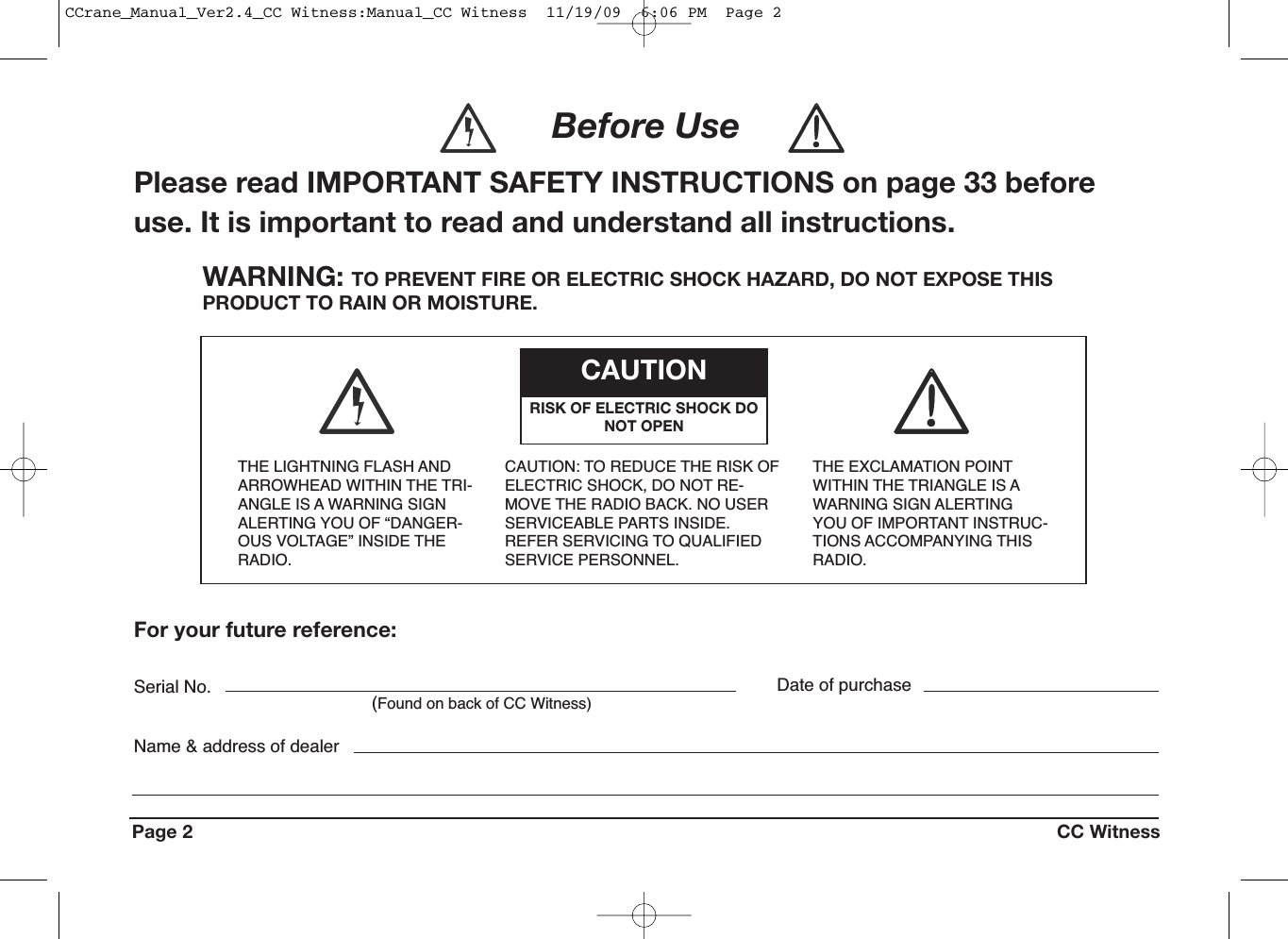 Page 2 CC WitnessWARNING: TO PREVENT FIRE OR ELECTRIC SHOCK HAZARD, DO NOT EXPOSE THISPRODUCT TO RAIN OR MOISTURE.THE LIGHTNING FLASH ANDARROWHEAD WITHIN THE TRI-ANGLE IS A WARNING SIGNALERTING YOU OF “DANGER-OUS VOLTAGE” INSIDE THERADIO.CAUTION: TO REDUCE THE RISK OFELECTRIC SHOCK, DO NOT RE-MOVE THE RADIO BACK. NO USERSERVICEABLE PARTS INSIDE.REFER SERVICING TO QUALIFIEDSERVICE PERSONNEL.THE EXCLAMATION POINTWITHIN THE TRIANGLE IS AWARNING SIGN ALERTINGYOU OF IMPORTANT INSTRUC-TIONS ACCOMPANYING THISRADIO.CAUTIONRISK OF ELECTRIC SHOCK DONOT OPENFor your future reference:Serial No.(Found on back of CC Witness)Date of purchaseName &amp; address of dealerBefore UsePlease read IMPORTANT SAFETY INSTRUCTIONS on page 33 beforeuse. It is important to read and understand all instructions.CCrane_Manual_Ver2.4_CC Witness:Manual_CC Witness  11/19/09  6:06 PM  Page 2