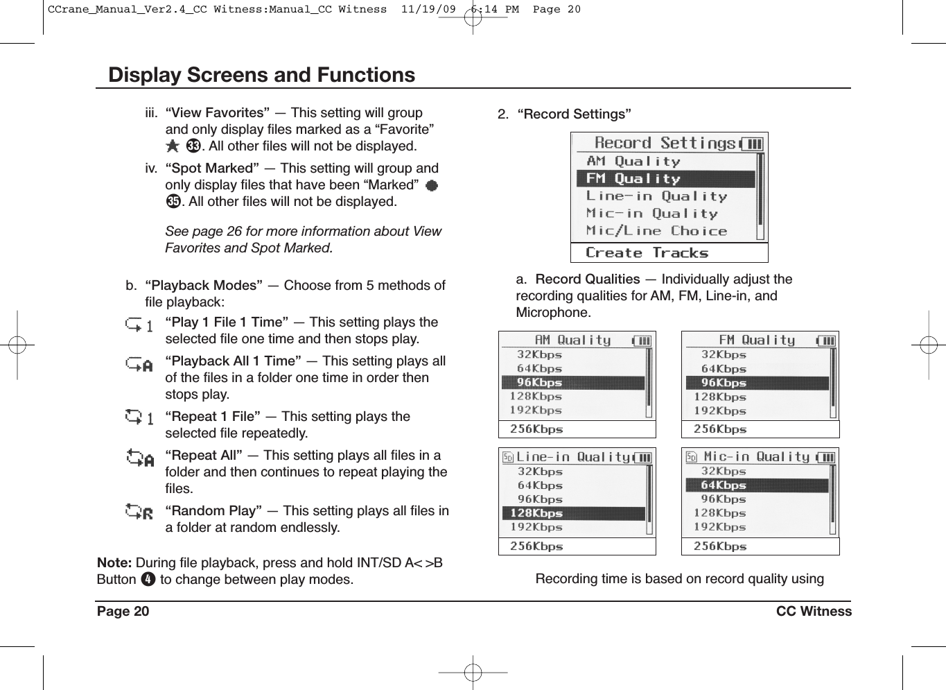 Page 20 CC WitnessDisplay Screens and FunctionsRecording time is based on record quality usingb. “Playback Modes” — Choose from 5 methods offile playback:“Play 1 File 1 Time” — This setting plays theselected file one time and then stops play.“Playback All 1 Time” — This setting plays allof the files in a folder one time in order thenstops play.“Repeat 1 File” — This setting plays theselected file repeatedly.“Repeat All” — This setting plays all files in afolder and then continues to repeat playing thefiles.“Random Play” — This setting plays all files ina folder at random endlessly.2. “Record Settings”a. Record Qualities — Individually adjust therecording qualities for AM, FM, Line-in, andMicrophone.iii. “View Favorites” — This setting will groupand only display files marked as a “Favorite”L. All other files will not be displayed.iv. “Spot Marked” — This setting will group andonly display files that have been “Marked”a. All other files will not be displayed.See page 26 for more information about ViewFavorites and Spot Marked.Note: During file playback, press and hold INT/SD A&lt; &gt;BButton Rto change between play modes.CCrane_Manual_Ver2.4_CC Witness:Manual_CC Witness  11/19/09  6:14 PM  Page 20