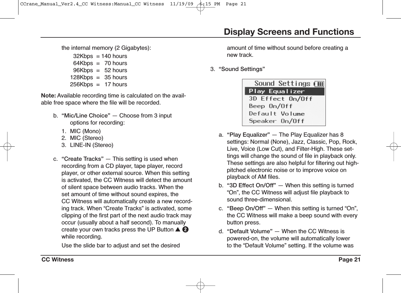 CC Witness Page 21Display Screens and Functionsamount of time without sound before creating anew track.3. “Sound Settings”a. “Play Equalizer” — The Play Equalizer has 8settings: Normal (None), Jazz, Classic, Pop, Rock,Live, Voice (Low Cut), and Filter-High. These set-tings will change the sound of file in playback only.These settings are also helpful for filtering out high-pitched electronic noise or to improve voice onplayback of AM files.b. “3D Effect On/Off” — When this setting is turned“On”, the CC Witness will adjust file playback tosound three-dimensional.c. “Beep On/Off” — When this setting is turned “On”,the CC Witness will make a beep sound with everybutton press.d. “Default Volume” — When the CC Witness ispowered-on, the volume will automatically lowerto the “Default Volume” setting. If the volume wasthe internal memory (2 Gigabytes):32Kbps = 140 hours64Kbps = 70 hours96Kbps = 52 hours128Kbps = 35 hours256Kbps = 17 hoursNote: Available recording time is calculated on the avail-able free space where the file will be recorded.b. “Mic/Line Choice” — Choose from 3 inputoptions for recording:1. MIC (Mono)2. MIC (Stereo)3. LINE-IN (Stereo)c. “Create Tracks” — This setting is used whenrecording from a CD player, tape player, recordplayer, or other external source. When this settingis activated, the CC Witness will detect the amountof silent space between audio tracks. When theset amount of time without sound expires, theCC Witness will automatically create a new record-ing track. When “Create Tracks” is activated, someclipping of the first part of the next audio track mayoccur (usually about a half second). To manuallycreate your own tracks press the UP Button UWwhile recording.Use the slide bar to adjust and set the desiredCCrane_Manual_Ver2.4_CC Witness:Manual_CC Witness  11/19/09  6:15 PM  Page 21