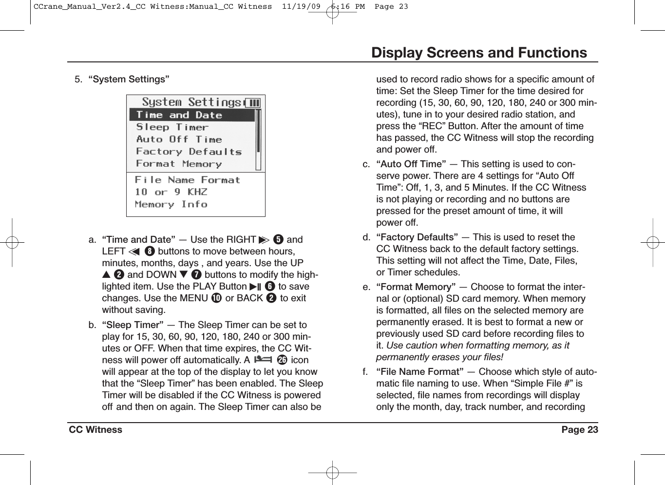 CC Witness Page 23Display Screens and Functionsa. “Time and Date” — Use the RIGHT i&gt;TandLEFT &lt;uIbuttons to move between hours,minutes, months, days , and years. Use the UPUWand DOWN IUbuttons to modify the high-lighted item. Use the PLAY Button iII Yto savechanges. Use the MENU Por BACK Wto exitwithout saving.b. “Sleep Timer” — The Sleep Timer can be set toplay for 15, 30, 60, 90, 120, 180, 240 or 300 min-utes or OFF. When that time expires, the CC Wit-ness will power off automatically. A Siconwill appear at the top of the display to let you knowthat the “Sleep Timer” has been enabled. The SleepTimer will be disabled if the CC Witness is poweredoff and then on again. The Sleep Timer can also be5. “System Settings” used to record radio shows for a specific amount oftime: Set the Sleep Timer for the time desired forrecording (15, 30, 60, 90, 120, 180, 240 or 300 min-utes), tune in to your desired radio station, andpress the “REC” Button. After the amount of timehas passed, the CC Witness will stop the recordingand power off.c. “Auto Off Time” — This setting is used to con-serve power. There are 4 settings for “Auto OffTime”: Off, 1, 3, and 5 Minutes. If the CC Witnessis not playing or recording and no buttons arepressed for the preset amount of time, it willpower off.d. “Factory Defaults” — This is used to reset theCC Witness back to the default factory settings.This setting will not affect the Time, Date, Files,or Timer schedules.e. “Format Memory” — Choose to format the inter-nal or (optional) SD card memory. When memoryis formatted, all files on the selected memory arepermanently erased. It is best to format a new orpreviously used SD card before recording files toit. Use caution when formatting memory, as itpermanently erases your files!f. “File Name Format” — Choose which style of auto-matic file naming to use. When “Simple File #” isselected, file names from recordings will displayonly the month, day, track number, and recordingCCrane_Manual_Ver2.4_CC Witness:Manual_CC Witness  11/19/09  6:16 PM  Page 23