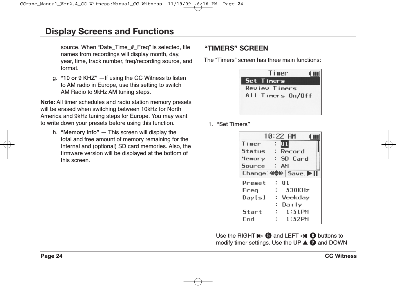 Page 24 CC WitnessDisplay Screens and Functions“TIMERS” SCREEN1. “Set Timers”The “Timers” screen has three main functions:Use the RIGHT i&gt;Tand LEFT &lt;uIbuttons tomodify timer settings. Use the UP UWand DOWNsource. When “Date_Time_#_Freq” is selected, filenames from recordings will display month, day,year, time, track number, freq/recording source, andformat.g. “10 or 9 KHZ” —If using the CC Witness to listento AM radio in Europe, use this setting to switchAM Radio to 9kHz AM tuning steps.Note: All timer schedules and radio station memory presetswill be erased when switching between 10kHz for NorthAmerica and 9kHz tuning steps for Europe. You may wantto write down your presets before using this function.h. “Memory Info” — This screen will display thetotal and free amount of memory remaining for theInternal and (optional) SD card memories. Also, thefirmware version will be displayed at the bottom ofthis screen.CCrane_Manual_Ver2.4_CC Witness:Manual_CC Witness  11/19/09  6:16 PM  Page 24